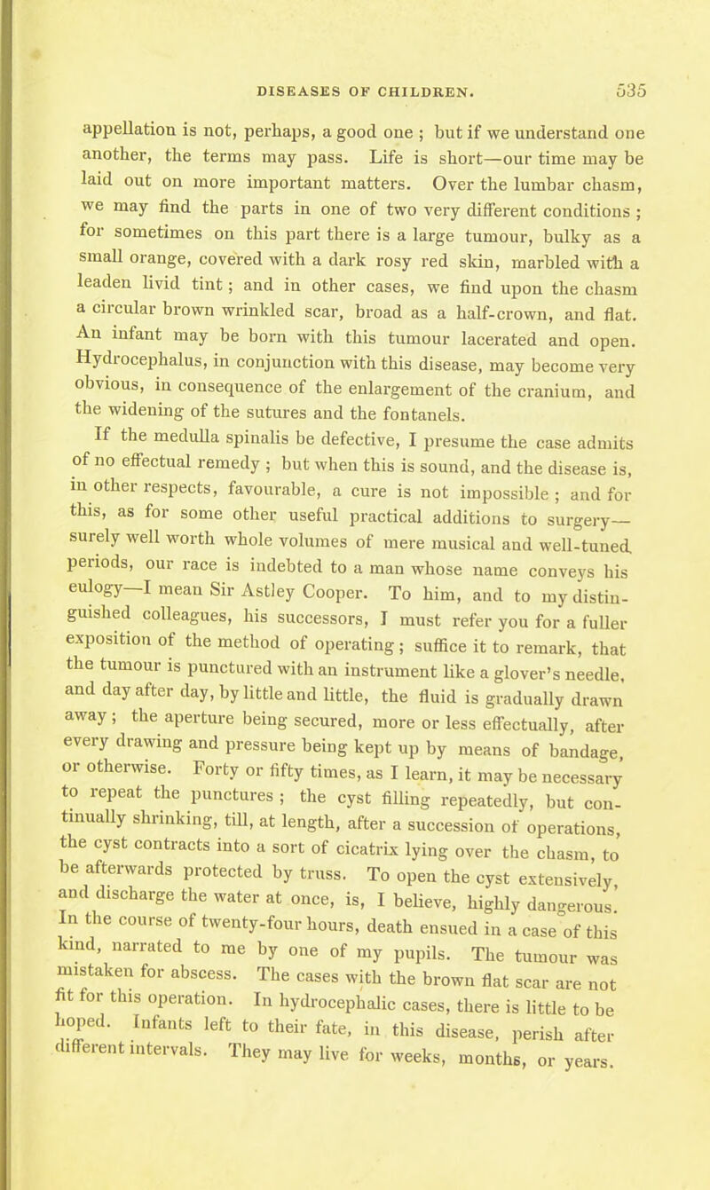 appellation is not, perhaps, a good one ; but if we understand one another, the terms may pass. Life is short—our time may be laid out on more important matters. Over the lumbar chasm, we may find the parts in one of two very different conditions ; for sometimes on this part there is a large tumour, bulky as a small orange, covered with a dark rosy red skin, marbled with a leaden livid tint; and in other cases, we find upon the chasm a circular brown wrinkled scar, broad as a half-crown, and flat. An infant may be born with this tumour lacerated and open. Hydrocephalus, in conjunction with this disease, may become very obvious, in consequence of the enlargement of the cranium, and the widening of the sutures and the fontanels. If the medulla spinalis be defective, I presume the case admits of no effectual remedy ; but when this is sound, and the disease is, mother respects, favourable, a cure is not impossible; and for this, as for some other useful practical additions to surgery— surely well worth whole volumes of mere musical and well-tuned, periods, our race is indebted to a man whose name conveys his eulogy—I mean Sir Astley Cooper. To him, and to my distin- guished colleagues, his successors, I must refer you for a fuller exposition of the method of operating j suffice it to remark, that the tumour is punctured with an instrument like a glover's needle, and day after day, by little and little, the fluid is gradually drawn away; the aperture being secured, more or less effectually, after every drawing and pressure being kept up by means of bandage or otherwise. Forty or fifty times, as I learn, it may be necessary to repeat the punctures ; the cyst filling repeatedly, but con- tinually shrinking, till, at length, after a succession of operations the cyst contracts into a sort of cicatrix lying over the chasm, to be afterwards protected by truss. To open the cyst extensively and discharge the water at once, is, I believe, highly dangerous' In the course of twenty-four hours, death ensued in a case of this kind, narrated to me by one of my pupils. The tumour was mistaken for abscess. The cases with the brown flat scar are not fit for this operation. In hydrocephalic cases, there is little to be hoped. Infants left to their fate, in this disease, perish after different intervals. They may live for weeks, months, or years