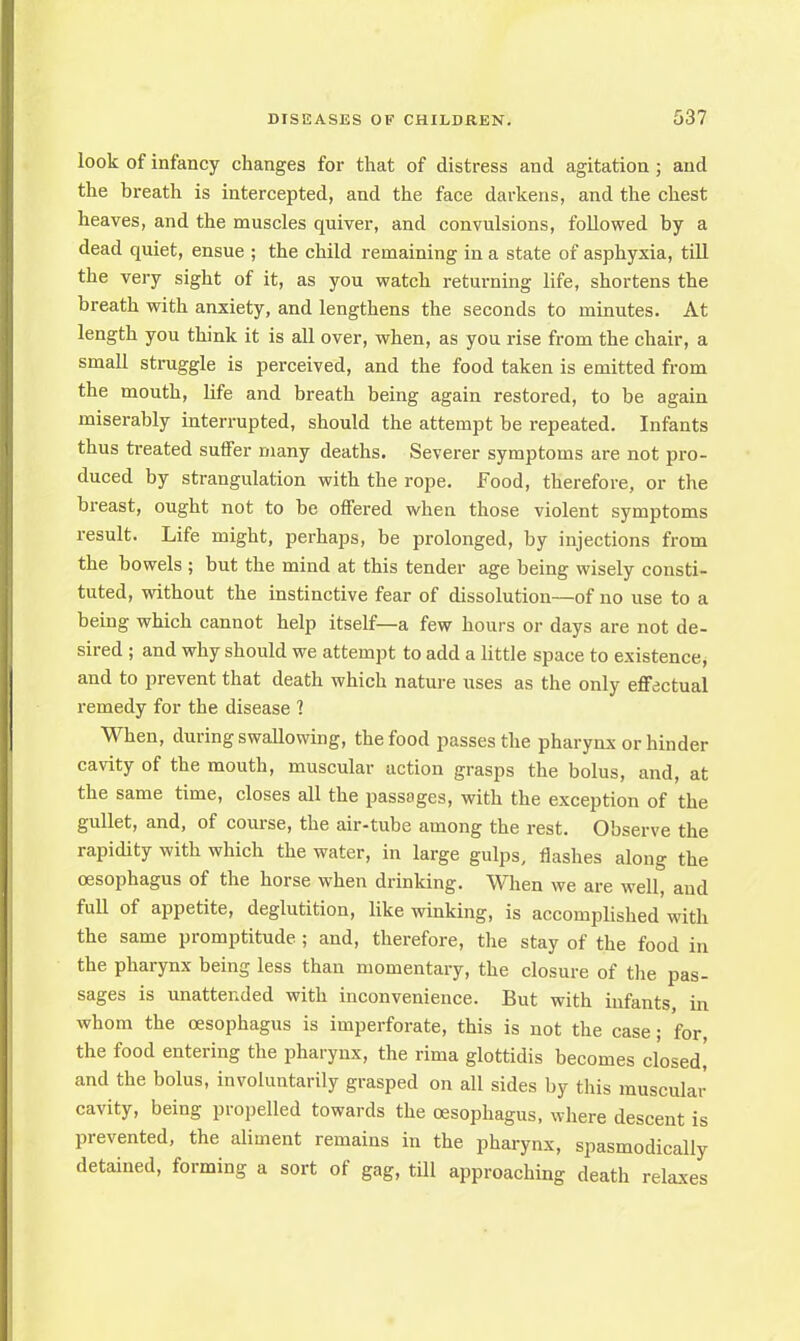 look of infancy changes for that of distress and agitation; and the breath is intercepted, and the face darkens, and the chest heaves, and the muscles quiver, and convulsions, followed by a dead quiet, ensue ; the child remaining in a state of asphyxia, till the very sight of it, as you watch returning life, shortens the breath with anxiety, and lengthens the seconds to minutes. At length you think it is all over, when, as you rise from the chair, a small struggle is perceived, and the food taken is emitted from the mouth, life and breath being again restored, to be again miserably interrupted, should the attempt be repeated. Infants thus treated suffer many deaths. Severer symptoms are not pro- duced by strangulation with the rope. Food, therefore, or the breast, ought not to be offered when those violent symptoms result. Life might, perhaps, be prolonged, by injections from the bowels ; but the mind at this tender age being wisely consti- tuted, without the instinctive fear of dissolution—of no use to a being which cannot help itself—a few hours or days are not de- sired ; and why should we attempt to add a little space to existence* and to prevent that death which nature uses as the only effectual remedy for the disease 1 When, during swallowing, the food passes the pharynx or hinder cavity of the mouth, muscular action grasps the bolus, and, at the same time, closes all the passages, with the exception of the gullet, and, of course, the air-tube among the rest. Observe the rapidity with which the water, in large gulps, flashes along the oesophagus of the horse when drinking. When we are well and full of appetite, deglutition, like winking, is accomplished with the same promptitude ; and, therefore, the stay of the food in the pharynx being less than momentary, the closure of the pas- sages is unattended with inconvenience. But with infants, in whom the oesophagus is imperforate, this is not the case; for, the food entering the pharynx, the rima glottidis becomes closed,' and the bolus, involuntarily grasped on all sides by this muscular cavity, being propelled towards the oesophagus, where descent is prevented, the aliment remains in the pharynx, spasmodically detained, forming a sort of gag, till approaching death relaxes