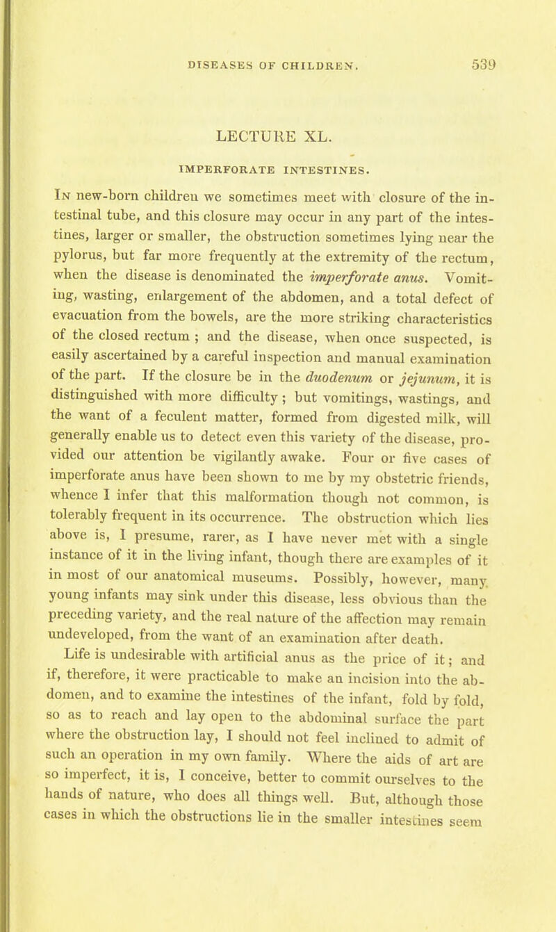 LECTURE XL. IMPERFORATE INTESTINES. In new-born childreu we sometimes meet with closure of the in- testinal tube, and this closure may occur in any part of the intes- tines, larger or smaller, the obstruction sometimes lying near the pylorus, but far more frequently at the extremity of the rectum, when the disease is denominated the imperforate anus. Vomit- ing, wasting, enlargement of the abdomen, and a total defect of evacuation from the bowels, are the more striking characteristics of the closed rectum ; and the disease, when once suspected, is easily ascertained by a careful inspection and manual examination of the part. If the closure be in the duodenum or jejunum, it is distinguished with more difficulty ; but vomitings, wastings, and the want of a feculent matter, formed from digested milk, will generally enable us to detect even this variety of the disease, pro- vided our attention be vigilantly awake. Four or five cases of imperforate anus have been shown to me by my obstetric friends, whence I infer that this malformation though not common, is tolerably frequent in its occurrence. The obstruction which lies above is, I presume, rarer, as I have never met with a single instance of it in the living infant, though there are examples of it in most of our anatomical museums. Possibly, however, many young infants may sink under this disease, less obvious than the preceding variety, and the real nature of the affection may remain undeveloped, from the want of an examination after death. Life is undesirable with artificial anus as the price of it; and if, therefore, it were practicable to make an incision into the ab- domen, and to examine the intestines of the infant, fold by fold, so as to reach and lay open to the abdominal surface the part where the obstruction lay, I should not feel inclined to admit of such an operation in my own family. Where the aids of art are so imperfect, it is, I conceive, better to commit ourselves to the hands of nature, who does all things well. But, although those cases in which the obstructions lie in the smaller intestines seem