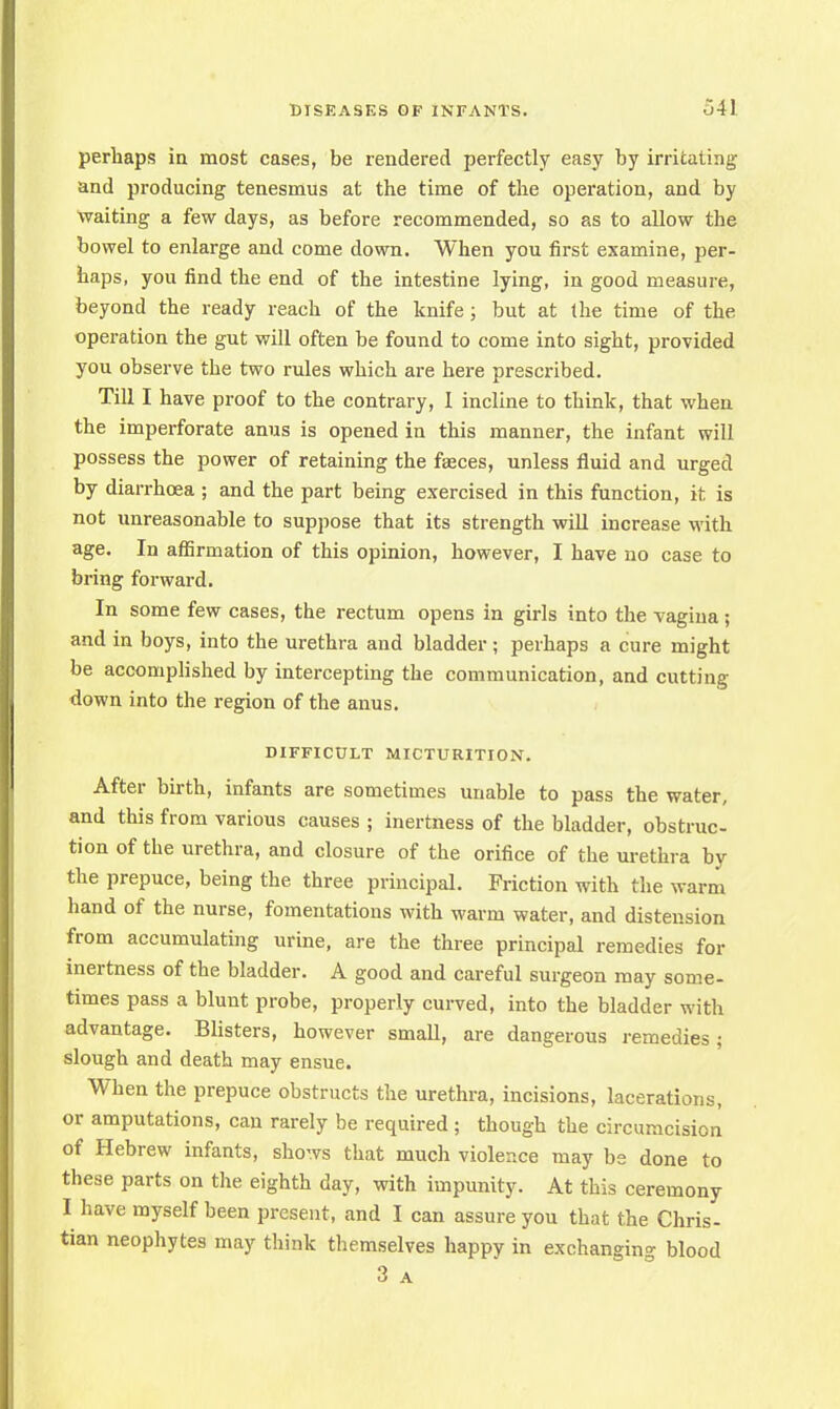 perhaps in most cases, be rendered perfectly easy by irritating and producing tenesmus at the time of the operation, and by Waiting a few days, as before recommended, so as to allow the bowel to enlarge and come down. When you first examine, per- haps, you find the end of the intestine lying, in good measure, beyond the ready reach of the knife; but at the time of the operation the gut will often be found to come into sight, provided you observe the two rules which are here prescribed. Till I have proof to the contrary, I incline to think, that when the imperforate anus is opened in this manner, the infant will possess the power of retaining the faeces, unless fluid and urged by diarrhoea ; and the part being exercised in this function, it is not unreasonable to suppose that its strength will increase M'ith age. In affirmation of this opinion, however, I have no case to bring forward. In some few cases, the rectum opens in girls into the vagina; and in boys, into the urethra and bladder; perhaps a cure might be accomplished by intercepting the communication, and cutting down into the region of the anus. DIFFICULT MICTURITION. After birth, infants are sometimes unable to pass the water, and this from various causes ; inertness of the bladder, obstruc- tion of the urethra, and closure of the orifice of the urethra by the prepuce, being the three principal. Friction with the warm hand of the nurse, fomentations with warm water, and distension from accumulating urine, are the three principal remedies for inertness of the bladder. A good and careful surgeon may some- times pass a blunt probe, properly curved, into the bladder with advantage. Blisters, however small, are dangerous remedies; slough and death may ensue. When the prepuce obstructs the urethra, incisions, lacerations, or amputations, can rarely be required ; though the circumcision of Hebrew infants, shows that much violence may be done to these parts on the eighth day, with impunity. At this ceremony I have myself been present, and I can assure you that the Chris- tian neophytes may think themselves happy in exchanging blood 3 a