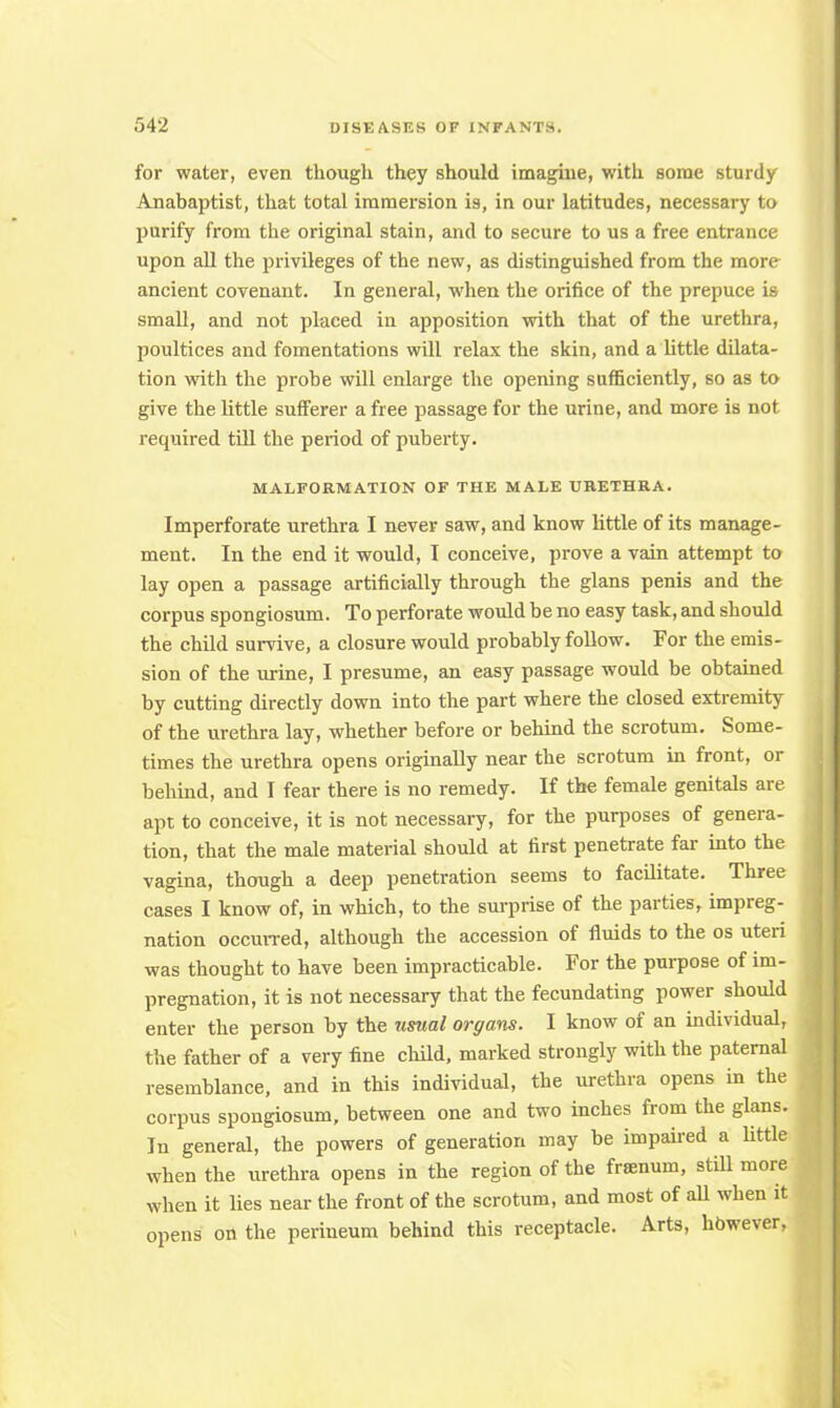for water, even though they should imagine, with some sturdy Anabaptist, that total immersion is, in our latitudes, necessary to purify from the original stain, and to secure to us a free entrance upon all the privileges of the new, as distinguished from the more ancient covenant. In general, when the orifice of the prepuce is small, and not placed in apposition with that of the urethra, poultices and fomentations will relax the skin, and a little dilata- tion with the probe will enlarge the opening sufficiently, so as to give the little sufferer a free passage for the urine, and more is not required till the period of puberty. MALFORMATION OF THE MALE URETHRA. Imperforate urethra I never saw, and know little of its manage- ment. In the end it would, I conceive, prove a vain attempt to lay open a passage artificially through the glans penis and the corpus spongiosum. To perforate would be no easy task, and should the child survive, a closure would probably follow. For the emis- sion of the urine, I presume, an easy passage would be obtained by cutting directly down into the part where the closed extremity of the urethra lay, whether before or behind the scrotum. Some- times the urethra opens originally near the scrotum in front, or behind, and I fear there is no remedy. If the female genitals are apt to conceive, it is not necessary, for the purposes of genera- tion, that the male material should at first penetrate far into the vagina, though a deep penetration seems to facilitate. Three cases I know of, in which, to the surprise of the parties, impreg- nation occurred, although the accession of fluids to the os uteri was thought to have been impracticable. For the purpose of im- pregnation, it is not necessary that the fecundating power should enter the person by the usual orffans. I know of an individual, the father of a very fine child, marked strongly with the paternal resemblance, and in this individual, the urethra opens in the corpus spongiosum, between one and two inches from the glans. In general, the powers of generation may be impaired a little when the urethra opens in the region of the framum, still more when it lies near the front of the scrotum, and most of all when it opens on the perineum behind this receptacle. Arts, however,