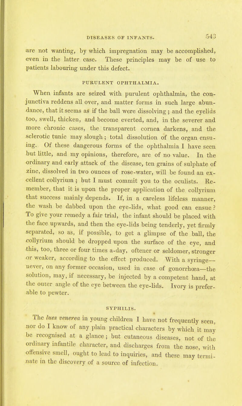 are not wanting, by which impregnation may be accomplished, even in the latter case. These principles may be of use to patients labouring under this defect. PURULENT OPHTHALMIA. When infants are seized with purulent ophthalmia, the con- junctiva reddens all over, and matter forms in such large abun- dance, that it seems as if the ball were dissolving ; and the eyelids too, swell, thicken, and become everted, and, in the severer and more chronic cases, the transparent cornea darkens, and the sclerotic tunic may slough; total dissolution of the organ ensu- ing. Of these dangerous forms of the ophthalmia I have seen but little, and my opinions, therefore, are of no value. In the ordinary and early attack of the disease, ten grains of sulphate of zinc, dissolved in two ounces of rose-water, will be found an ex- cellent collyrium ; but I must commit you to the oculists. Re- member, that it is upon the proper application of the collyrium that success mainly depends. If, in a careless lifeless manner, the wash be dabbed upon the eye-lids, what good can ensue ? To give your remedy a fair trial, the infant should be placed with the face upwards, and then the eye-lids being tenderly, yet firmly separated, so as, if possible, to get a glimpse of the ball, the collyrium should be dropped upon the surface of the eye, and this, too, three or four times a-day, oftener or seldomer, stronger or weaker, according to the effect produced. With a syringe— never, on any former occasion, used in case of gonorrhoea—the solution, may, if necessary, be injected by a competent hand, at the outer angle of the eye between the eye-lids. Ivory is prefer- able to pewter. SYPHILIS. The hies venerea in young children I have not frequently seen, nor do I know of any plain practical characters by which it may be recognised at a glance ; but cutaneous diseases, not of the ordinary infantile character, and discharges from the nose, with offensive smell, ought to lead to inquiries, and these may termi- nate in the discovery of a source of infection.