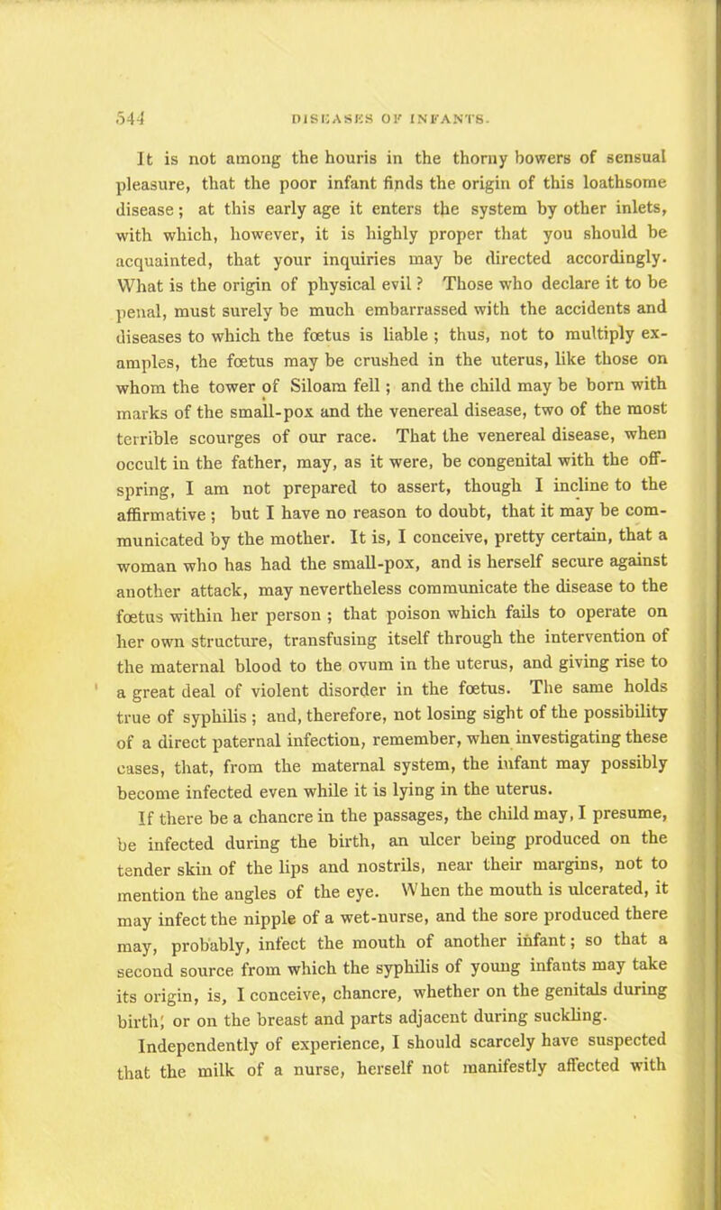 It is not among the houris in the thorny bowers of sensual pleasure, that the poor infant finds the origin of this loathsome disease; at this early age it enters the system by other inlets, with which, however, it is highly proper that you should be acquainted, that your inquiries may be directed accordingly. What is the origin of physical evil ? Those who declare it to be penal, must surely be much embarrassed with the accidents and diseases to which the foetus is liable ; thus, not to multiply ex- amples, the foetus may be crushed in the uterus, like those on whom the tower of Siloam fell; and the child may be born with marks of the small-pox and the venereal disease, two of the most terrible scourges of our race. That the venereal disease, when occult in the father, may, as it were, be congenital with the off- spring, I am not prepared to assert, though I incline to the affirmative ; but I have no reason to doubt, that it may be com- municated by the mother. It is, I conceive, pretty certain, that a woman who has had the small-pox, and is herself secure against another attack, may nevertheless communicate the disease to the foetus within her person ; that poison which fails to operate on her own structure, transfusing itself through the intervention of the maternal blood to the ovum in the uterus, and giving rise to a great deal of violent disorder in the foetus. The same holds true of syphilis ; and, therefore, not losing sight of the possibility of a direct paternal infection, remember, when investigating these cases, that, from the maternal system, the infant may possibly become infected even while it is lying in the uterus. If there be a chancre in the passages, the child may, I presume, be infected during the birth, an ulcer being produced on the tender skin of the lips and nostrils, near their margins, not to mention the angles of the eye. When the mouth is ulcerated, it may infect the nipple of a wet-nurse, and the sore produced there may, probably, infect the mouth of another infant; so that a second source from which the syphilis of young infants may take its origin, is, I conceive, chancre, whether on the genitals during birth; or on the breast and parts adjacent during suckling. Independently of experience, I should scarcely have suspected that the milk of a nurse, herself not manifestly affected with