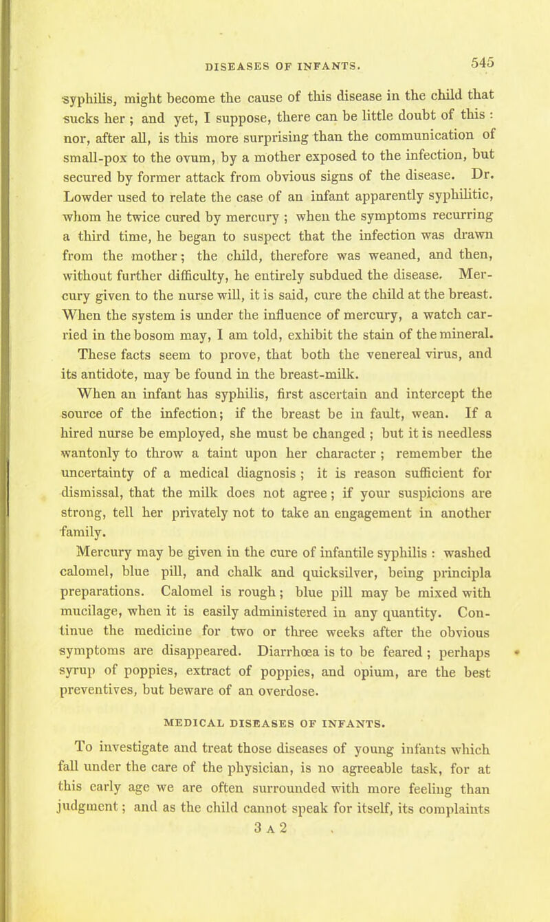 syphilis, might become the cause of this disease in the child that sucks her ; and yet, I suppose, there can be little doubt of this : nor, after all, is this more surprising than the communication of small-pox to the ovum, by a mother exposed to the infection, but secured by former attack from obvious signs of the disease. Dr. Lowder used to relate the case of an infant apparently syphilitic, whom he twice cured by mercury ; when the symptoms recurring a third time, he began to suspect that the infection was drawn from the mother; the child, therefore was weaned, and then, without further difficulty, he entirely subdued the disease. Mer- cury given to the nurse will, it is said, cure the child at the breast. When the system is under the influence of mercury, a watch car- ried in the bosom may, I am told, exhibit the stain of the mineral. These facts seem to prove, that both the venereal virus, and its antidote, may be found in the breast-milk. When an infant has syphilis, first ascertain and intercept the source of the infection; if the breast be in fault, wean. If a hired nurse be employed, she must be changed ; but it is needless wantonly to throw a taint upon her character ; remember the uncertainty of a medical diagnosis ; it is reason sufficient for dismissal, that the milk does not agree; if your suspicions are strong, tell her privately not to take an engagement in another family. Mercury may be given in the cure of infantile syphilis : washed calomel, blue pill, and chalk and quicksilver, being principla preparations. Calomel is rough ; blue pill may be mixed with mucilage, when it is easily administered in any quantity. Con- tinue the medicine for two or three weeks after the obvious symptoms are disappeared. Diarrhoea is to be feared ; perhaps syrup of poppies, extract of poppies, and opium, are the best preventives, but beware of an overdose. MEDICAL DISEASES OF INFANTS. To investigate and treat those diseases of young infants which fall under the care of the physician, is no agreeable task, for at this early age we are often surrounded with more feeling than judgment; and as the child cannot speak for itself, its complaints 3 a2