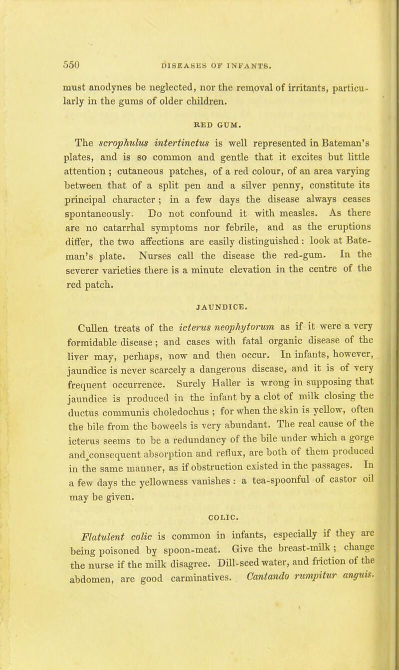 must anodynes be neglected, nor the removal of irritants, particu- larly in the gums of older children. RED GUM. The scrophulus intertinctus is well represented in Bateman's plates, and is so common and gentle that it excites but little attention ; cutaneous patches, of a red colour, of an area varying between that of a split pen and a silver penny, constitute its principal character ; in a few days the disease always ceases spontaneously. Do not confound it with measles. As there are no catarrhal symptoms nor febrile, and as the eruptions differ, the two affections are easily distinguished: look at Bate- man's plate. Nurses call the disease the red-gum. In the severer varieties there is a minute elevation in the centre of the red patch. JAUNDICE. Cullen treats of the icterus neophytorum as if it were a very formidable disease; and cases with fatal organic disease of the liver may, perhaps, now and then occur. In infants, however, jaundice is never scarcely a dangerous disease, and it is of very frequent occurrence. Surely Haller is wrong in supposing that jaundice is produced in the infant by a clot of milk closing the ductus communis choledochus ; for when the skin is yellow, often the bile from the boweels is very abundant. The real cause of the icterus seems to be a redundancy of the bile under which a gorge and.consequent absorption and reflux, are both of them produced in the same manner, as if obstruction existed in the passages. In a few days the yellowness vanishes : a tea-spoonful of castor oil may be given. COLIC. Flatulent colic is common in infants, especially if they are being poisoned by spoon-meat. Give the breast-milk ; change the nurse if the milk disagree. Dill-seed water, and friction of the abdomen, are good carminatives. Cantando rumpitur unguis.