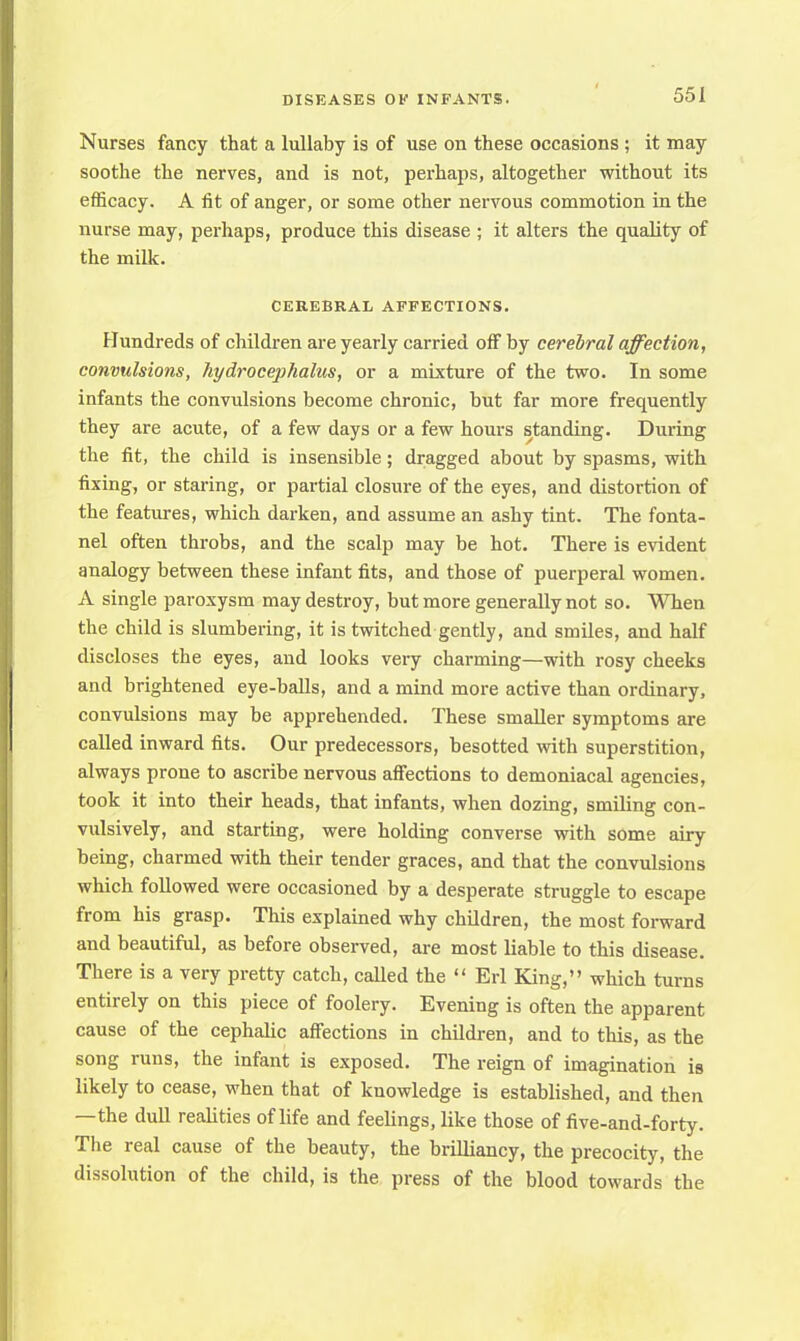 Nurses fancy that a lullaby is of use on these occasions ; it may soothe the nerves, and is not, perhaps, altogether without its efficacy. A fit of anger, or some other nervous commotion in the nurse may, perhaps, produce this disease ; it alters the quality of the milk. CEREBRAL AFFECTIONS. Hundreds of children are yearly carried off by cerebral affection, convulsions, hydrocephalus, or a mixture of the two. In some infants the convulsions become chronic, but far more frequently they are acute, of a few days or a few hours standing. During the fit, the child is insensible; dragged about by spasms, with fixing, or staring, or partial closure of the eyes, and distortion of the features, which darken, and assume an ashy tint. The fonta- nel often throbs, and the scalp may be hot. There is evident analogy between these infant fits, and those of puerperal women. A single paroxysm may destroy, but more generally not so. When the child is slumbering, it is twitched gently, and smiles, and half discloses the eyes, and looks very charming—with rosy cheeks and brightened eye-balls, and a mind more active than ordinary, convulsions may be apprehended. These smaller symptoms are called inward fits. Our predecessors, besotted with superstition, always prone to ascribe nervous affections to demoniacal agencies, took it into their heads, that infants, when dozing, smiling con- vulsively, and starting, were holding converse with some airy being, charmed with their tender graces, and that the convulsions which followed were occasioned by a desperate struggle to escape from his grasp. This explained why children, the most forward and beautiful, as before observed, are most liable to this disease. There is a very pretty catch, called the  Erl King, which turns entirely on this piece of foolery. Evening is often the apparent cause of the cephalic affections in children, and to this, as the song runs, the infant is exposed. The reign of imagination is likely to cease, when that of knowledge is established, and then —the dull realities of life and feelings, like those of five-and-forty. The real cause of the beauty, the brilliancy, the precocity, the dissolution of the child, is the press of the blood towards the