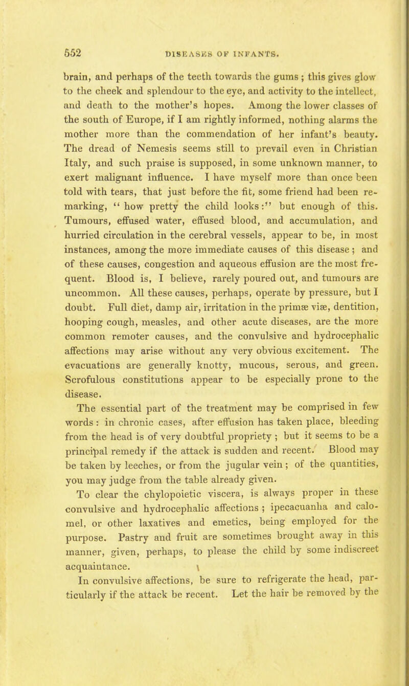 brain, and perhaps of the teeth towards the gums; this gives glow to the cheek and splendour to the eye, and activity to the intellect, and death to the mother's hopes. Among the lower classes of the south of Europe, if I am rightly informed, nothing alarms the mother more than the commendation of her infant's beauty. The dread of Nemesis seems still to prevail even in Christian Italy, and such praise is supposed, in some unknown manner, to exert malignant influence. I have myself more than once been told with tears, that just before the fit, some friend had been re- marking, how pretty the child looks: but enough of this. Tumours, effused water, effused blood, and accumulation, and hurried circulation in the cerebral vessels, appear to be, in most instances, among the more immediate causes of this disease; and of these causes, congestion and aqueous effusion are the most fre- quent. Blood is, I believe, rarely poured out, and tumours are uncommon. All these causes, perhaps, operate by pressure, but I doubt. Full diet, damp air, irritation in the primse viae, dentition, hooping cough, measles, and other acute diseases, are the more common remoter causes, and the convulsive and hydrocephalic affections may arise without any very obvious excitement. The evacuations are generally knotty, mucous, serous, and green. Scrofulous constitutions appear to be especially prone to the disease. The essential part of the treatment may be comprised in few words : in chronic cases, after effusion has taken place, bleeding from the head is of very doubtful propriety ; but it seems to be a principal remedy if the attack is sudden and recent. Blood may be taken by leeches, or from the jugular vein ; of the quantities, you may judge from the table already given. To clear the chylopoietic viscera, is always proper in these convulsive and hydrocephalic affections ; ipecacuanha and calo- mel, or other laxatives and emetics, being employed for the purpose. Pastry and fruit are sometimes brought away in tliis manner, given, perhaps, to please the child by some indiscreet acquaintance. \ In convulsive affections, be sure to refrigerate the head, par- ticularly if the attack be recent. Let the hair be removed by the