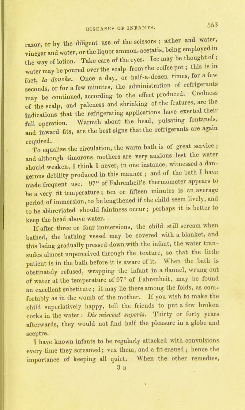 razor, or by the diligent use of the scissors ; sther and water, vinegar and water, or the liquor ammon. acetatis, being employed m the way of lotion. Take care of the eyes. Ice may be thought of; water may be poured overthe scalp from the coffeepot; this is in fact, la douche. Once a day, or half-a-dozen times, for a few seconds, or for a few miuutes, the administration of refrigerants may be continued, according to the effect produced. Coolness of the scalp, and paleness and shrinking of the features, are the indications that the refrigerating applications have exerted then- full operation. Warmth about the head, pulsating fontanels, and inward fits, are the best signs that the refrigerants are again required. To equalize the circulation, the warm bath is of great service ; and although timorous mothers are very anxious lest the water should weaken, I think I never, in one instance, witnessed a dan- gerous debility produced in this manner ; and of the bath I have made frequent use. 97° of Fahrenheit's thermometer appears to be a very fit temperature ; ten or fifteen minutes is an average period of immersion, to be lengthened if the child seem lively, and to be abbreviated should faintness occur; perhaps it is better to keep the head above water. If after three or four immersions, the child still scream when bathed, the bathing vessel may be covered with a blanket, and this being gradually pressed down with the infant, the water tran- sudes almost unperceived through the texture, so that the little patient is in the bath before it is aware of it. When the bath is obstinately refused, wrapping the infant in a flannel, wrung out of water at the temperature of 97° of Fahrenheit, may be found an excellent substitute; it may lie there among the folds, as com- fortably as in the womb of the mother. If you wish to make the child superlatively happy, tell the friends to put a few broken corks in the water : Dis miscent superis. Thirty or forty years afterwards, they would not find half the pleasure in a globe and sceptre. I have known infants to be regularly attacked with convulsions every time they screamed; vex them, and a fit ensued ; hence the importance of keeping all quiet. When the other remedies, 3 B
