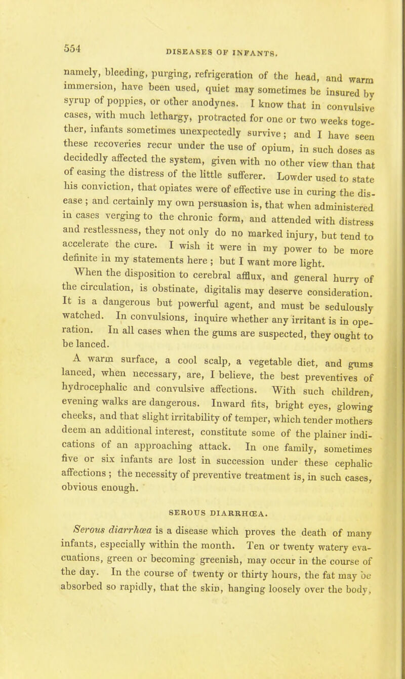 namely, bleeding, purging, refrigeration of the head, and warm immersion, have been used, quiet may sometimes be insured by syrup of poppies, or other anodynes. I know that in convulsive cases, with much lethargy, protracted for one or two weeks toge- ther, infants sometimes unexpectedly survive; and I have seen these recoveries recur under the use of opium, in such doses as decidedly affected the system, given with no other view than that of easing the distress of the little sufferer. Lowder used to state his conviction, that opiates were of effective use in curing the dis- ease ; and certainly my own persuasion is, that when administered incases verging to the chronic form, and attended with distress and restlessness, they not only do no marked injury, but tend to accelerate the cure. I wish it were in my power to be more definite in my statements here j but I want more light. When the disposition to cerebral afflux, and general hurry of the circulation, is obstinate, digitalis may deserve consideration. It is a dangerous but powerful agent, and must be sedulously watched. In convulsions, inquire whether any irritant is in ope- ration. In all cases when the gums are suspected, they ought to be lanced. A warm surface, a cool scalp, a vegetable diet, and gums lanced, when necessary, are, I believe, the best preventives of hydrocephalic and convulsive affections. With such children, evening walks are dangerous. Inward fits, bright eyes, glowing cheeks, and that slight irritability of temper, which tender mothers deem an additional interest, constitute some of the plainer indi- cations of an approaching attack. In one family, sometimes five or six infants are lost in succession under these cephalic affections ; the necessity of preventive treatment is, in such cases, obvious enough. SEROUS DIARRHQSA. Serous diarrhoea is a disease which proves the death of many infants, especially within the month. Ten or twenty watery eva- cuations, green or becoming greenish, may occur in the course of the day. In the course of twenty or thirty hours, the fat may be absorbed so rapidly, that the skin, hanging loosely over the body,