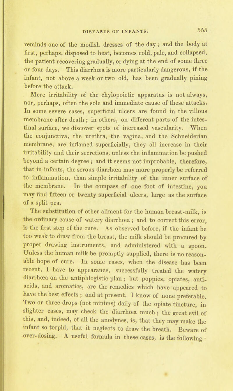 reminds one of the modish dresses of the day; and the body at first, perhaps, disposed to heat, becomes cold, pale, and collapsed, the patient recovering gradually, or dying at the end of some three or four days. This diarrhoea is more particularly dangerous, if the infant, not above a week or two old, has been gradually pining before the attack. Mere irritability of the chylopoietic apparatus is not always, nor, perhaps, often the sole and immediate cause of these attacks. In some severe cases, superficial ulcers are found in the villous membrane after death ; in others, on different parts of the intes- tinal surface, we discover spots of increased vascularity. When the conjunctiva, the urethra, the vagina, and the Schneiderian membrane, are inflamed superficially, they all increase in their irritability and their secretions, unless the inflammation be pushed beyond a certain degree ; and it seems not improbable, therefore, that in infants, the serous diarrhoea may more properly be referred to inflammation, than simple irritability of the inner surface of the membrane. In the compass of one foot of intestine, you may find fifteen or twenty superficial ulcers, large as the surface of a split pea. The substitution of other aliment for the human breast-milk, is the ordinary cause of watery diarrhoea ; and to correct this error, is the first step of the cure. As observed before, if the infant be too weak to draw from the breast, the milk should be procured by proper drawing instruments, and administered with a spoon. Unless the human milk be promptly supplied, there is no reason- able hope of cure. In some cases, when the disease has been recent, I have to appearance, successfully treated the watery diarrhoea on the antiphlogistic plan; but poppies, opiates, anti- acids, and aromatics, are the remedies which have appeared to have the best effects ; and at present, I know of none preferable. Two or three drops (not minims) daily of the opiate tincture, in slighter cases, may check the diarrhoea much; the great evil of this, and, indeed, of all the anodynes, is, that they may make the infant so torpid, that it neglects to draw the breath. Beware of over-dosing. A useful formula in these cases, is the following :