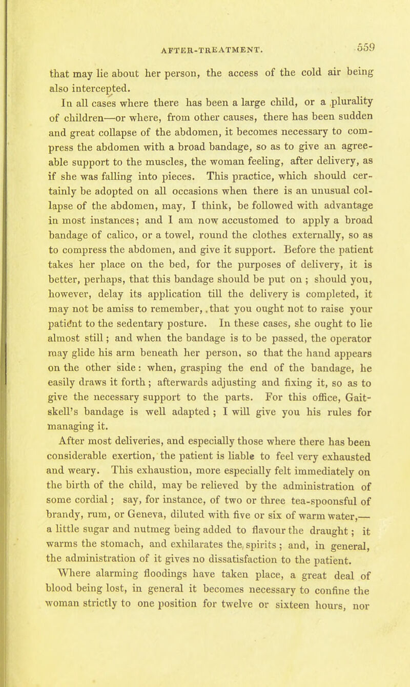 that may lie about her person, the access of the cold air being also intercepted. In all cases where there has been a large child, or a plurality of children—or where, from other causes, there has been sudden and great collapse of the abdomen, it becomes necessary to com- press the abdomen with a broad bandage, so as to give an agree- able support to the muscles, the woman feeling, after delivery, as if she was falling into pieces. This practice, which should cer- tainly be adopted on all occasions when there is an unusual col- lapse of the abdomen, may, I think, be followed with advantage in most instances; and I am now accustomed to apply a broad bandage of calico, or a towel, round the clothes externally, so as to compress the abdomen, and give it support. Before the patient takes her place on the bed, for the purposes of delivery, it is better, perhaps, that this bandage should be put on ; should you, however, delay its application till the delivery is completed, it may not be amiss to remember,. that you ought not to raise your patient to the sedentary posture. In these cases, she ought to lie almost still; and when the bandage is to be passed, the operator may glide his arm beneath her person, so that the hand appears on the other side: when, grasping the end of the bandage, he easily draws it forth; afterwards adjusting and fixing it, so as to give the necessary support to the parts. For this office, Gait- skell's bandage is well adapted ; I will give you his rules for managing it. After most deliveries, and especially those where there has been considerable exertion, the patient is liable to feel very exhausted and weary. This exhaustion, more especially felt immediately on the birth of the child, may be relieved by the administration of some cordial; say, for instance, of two or three tea-spoonsful of brandy, rum, or Geneva, diluted with five or six of warm water,— a little sugar and nutmeg being added to flavour the draught; it warms the stomach, and exhilarates the, spirits ; and, in general, the administration of it gives no dissatisfaction to the patient. Where alarming floodings have taken place, a great deal of blood being lost, in general it becomes necessary to confine the woman strictly to one position for twelve or sixteen hours, nor