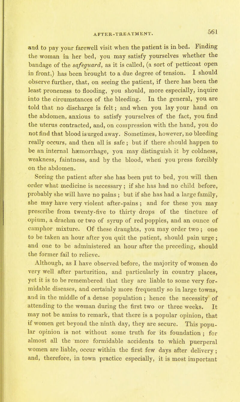 and to pay your farewell visit when the patient is in bed. Finding the woman in her bed, you may satisfy yourselves whether the bandage of the safeguard, as it is called, (a sort of petticoat open in front,) has been brought to a due degree of tension. I should observe further, that, on seeing the patient, if there has been the least proneness to flooding, you should, more especially, inquire into the circumstances of the bleeding. In the general, you are told that no discharge is felt; and when you lay your hand on the abdomen, anxious to satisfy yourselves of the fact, you find the uterus contracted, and, on compression with the hand, you do not find that blood isurged away. Sometimes, however, no bleeding really occurs, and then all is safe ; but if there should happen to be an internal haemorrhage, you may distinguish it by coldness, weakness, faintness, and by the blood, when you press forcibly on the abdomen. Seeing the patient after she has been put to bed, you will then order what medicine is necessary; if she has had no child before, probably she will have no pains ; but if she has had a large family, she may have very violent after-pains ; and for these you may prescribe from twenty-five to thirty drops of the tincture of opium, a drachm or two of syrup of red poppies, and an ounce of camphor mixture. Of these draughts, you may order two ; one to be taken an hour after you quit the patient, should pain urge ; and one to be administered an hour after the preceding, should the former fail to relieve. Although, as I have observed before, the majority of women do very well after parturition, and particularly in country places, yet it is to be remembered that they are liable to some very for- midable diseases, and certainly more frequently so in large towns, and in the middle of a dense population ; hence the necessity of attending to the woman during the first two or three weeks. It may not be amiss to remark, that there is a popular opinion, that if women get beyond the ninth day, they are secure. This popu- lar opinion is not without some truth for its foundation ; for almost all the more formidable accidents to which puerperal women are liable, occur within the first few days after delivery ; and, therefore, in town practice especially, it is most important