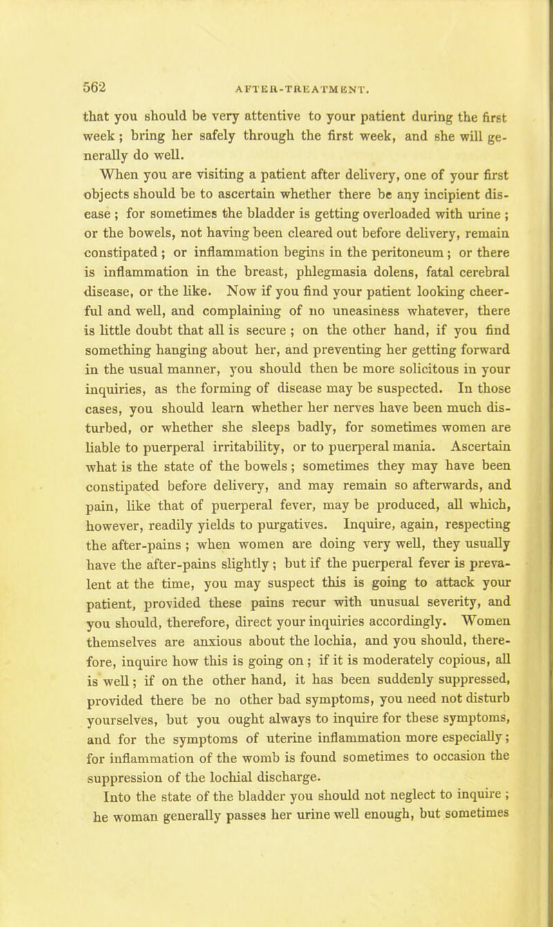 that you should be very attentive to your patient during the first week; bring her safely through the first week, and she will ge- nerally do well. When you are visiting a patient after delivery, one of your first objects should be to ascertain whether there be any incipient dis- ease ; for sometimes the bladder is getting overloaded with urine ; or the bowels, not having been cleared out before delivery, remain constipated; or inflammation begins in the peritoneum; or there is inflammation in the breast, phlegmasia dolens, fatal cerebral disease, or the like. Now if you find your patient looking cheer- ful and well, and complaining of no uneasiness whatever, there is little doubt that all is secure ; on the other hand, if you find something hanging about her, and preventing her getting forward in the usual manner, you should then be more solicitous in your inquiries, as the forming of disease may be suspected. In those cases, you should learn whether her nerves have been much dis- turbed, or whether she sleeps badly, for sometimes women are liable to puerperal irritability, or to puerperal mania. Ascertain what is the state of the bowels ; sometimes they may have been constipated before delivery, and may remain so afterwards, and pain, like that of puerperal fever, may be produced, all which, however, readily yields to purgatives. Inquire, again, respecting the after-pains ; when women are doing very well, they usually have the after-pains slightly; but if the puerperal fever is preva- lent at the time, you may suspect this is going to attack your patient, provided these pains recur with unusual severity, and you should, therefore, direct your inquiries accordingly. Women themselves are anxious about the lochia, and you should, there- fore, inquire how this is going on; if it is moderately copious, all is well; if on the other hand, it has been suddenly suppressed, provided there be no other bad symptoms, you need not disturb yourselves, but you ought always to inquire for these symptoms, and for the symptoms of uterine inflammation more especially; for inflammation of the womb is found sometimes to occasion the suppression of the lochial discharge. Into the state of the bladder you should not neglect to inquire ; he woman generally passes her urine well enough, but sometimes