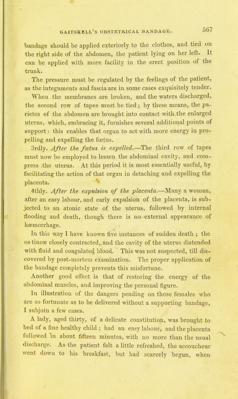 bandage should be applied exteriorly to the clothes, and tied on the right side of the abdomen, the patient lying on her left. It can be applied with more facility in the erect position of the trunk. The pressure must be regulated by the feelings of the patient, as the integuments and fascia are in some cases exquisitely tender. When the membranes are broken, and the waters discharged, the second row of tapes must be tied ; by these means, the pa- rietes of the abdomen are brought into contact with the enlarged uterus, which, embracing it, furnishes several additional points of support: this enables that organ to act with more energy in pro- pelling and expelling the foetus. 3rdly. After the foetus is expelled.—The third row of tapes must now be employed to lessen the abdominal cavity, and com- press ,the uterus. At this period it is most essentially useful, by facilitating the action of that organ in detaching and expelling the placenta. 4thly. After the expulsion of the placenta.—Many a woman, after an easy labour, and early expulsion of the placenta, is sub- jected to an atonic state of the uterus, followed by internal flooding and death,. though there is no-external appearance of haemorrhage. In this way I have known five instances of sudden death ; the ostincee closely contracted,.and the cavity of the uterus distended with fluid and coagulated blood. This was not suspected, till dis- covered by post-mortem examination. The proper application of the bandage completely prevents this misfortune. Another good effect is that of restoring the energy of the abdominal muscles, and improving the personal figure. In illustration of the dangers pending on those females who are so fortunate as to be delivered without a supporting bandage, I subjoin a few cases. A lady, aged thirty, of a delicate constitution, was brought to bed of a fine healthy child ; had an easy labour, and the placenta followed m about fifteen minutes, with no more than the usual discharge. As the patient felt a little refreshed, the accoucheur went down to his breakfast, but had scarcely begun, when