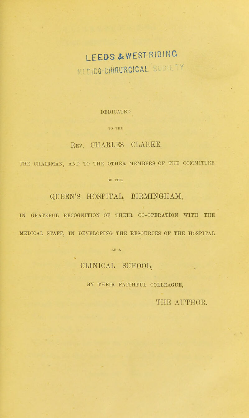 LEEDS 3cWEST-RiDlNC v^ nco-CHIRURClCAL ■ DEDICATED TO l-HK Rev. CHARLES CLARKE, THE CHAIRMAN, AND TO THE OTHER MEMBERS OF THE COMMITTEE OF THE QUEEN'S HOSPITAL, BIRMINGHAM, IN GRATEFUL RECOQNITION OF THEIR CO-OPERATION WITH THE MEDICAL STAFF, IN DEVELOPING THE RESOURCES OF THE HOSPITAL AS A CLINICAL SCHOOL, BY THEIR FAITHFUL COLLEAGUE, THE AUTHOR.