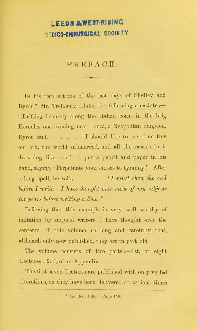 LEEPSJiWCST-RIDING ^:EDlco•cM«^mciCAL society PREFACE. In his recollections of the last days of Shelley and Byron * Mr. Trelawny relates the following anecdote :— Drifting leisurely along the Italian coast in the brig Hercules one evening near Lonza, a Neapolitan dungeon, Byron said, . . . . ' I should like to see, fe-om this oui- ark, the world submerged, and all the rascals in it drowning like rats.' I put a pencil and paper in his hand, saying,' Perpetuate your curses to tyranny.' After a long spell, he said, ....'/ must chew the cud before I write. I have thought over most of my subjects for years before writing a line.' Believing that this example is very well woi'thy of imitation by surgical writers, I have thought over the contents of this volume so long and carefully that, although only now published, they are in part old. The volume consists of two parts:—1st, of eight Lectures; 2nd, of an Appendix. The first seven Lectures are published with only vei'bal alterations, as they have been delivei*ed at various times * London, 1858. Page ISO.