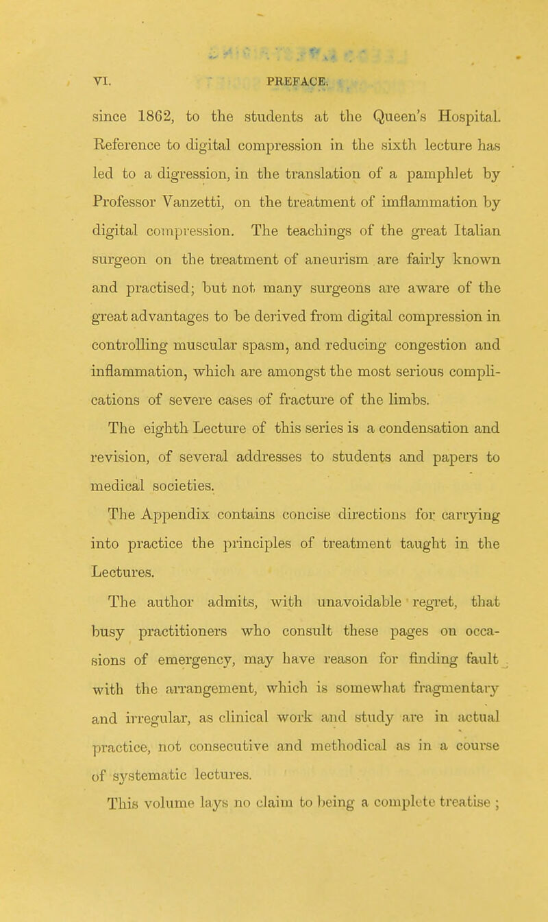 since 1862, to the students at the Queen's Hospital. Reference to digital compression in the sixth lecture has led to a digression, in the translation of a pamphlet by Professor Vanzetti, on the treatment of imflamiiiation by digital compression. The teachings of the great Italian surgeon on the treatment of aneurism are fairly known and practised; but not many surgeons are aware of the great advantages to be derived from digital compression in controlling muscular spasm, and reducing congestion and inflammation, which are amongst the most serious compli- cations of severe cases of fracture of the limbs. The eighth Lecture of this series is a condensation and revision, of several addresses to students and papers to medical societies. The Appendix contains concise directions foi: carrying into practice the principles of treatment taught in the Lectures. The author admits, with unavoidable regret, that busy practitioners who consult these pages on occa- sions of emergency, may have reason for finding fault . with the arrangement, which is somewhat fragmentary and irregular, as clinical work and stud^'^ are in actual practice, not consecutive and methodical as in a course of SA^stematic lectures. This volume lays no claim to lieing a complete treatise ;