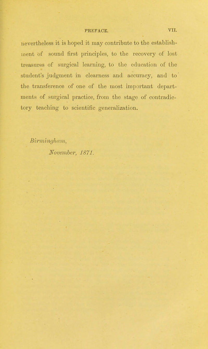 nevertheless it is hoped it may contribute to the establish- ment of sound first principles, to the recovery of lost treasures of surgical learning, to the education of the student's judgment in clearness and accuracy, and to the transference of one of the most important depart- ments of surgical practice, from the stage of contradic- tory teaching to scientific generalization. Birmingham, November, 1871.