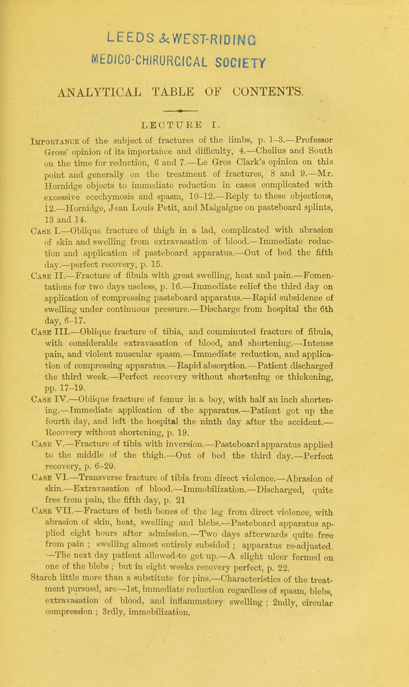 MEDICO-CHIRURCICAL SOCIETr ANALYTICAL TABLE OF CONTENTS. LECTURE I. Importance of the aubject of fractures of the limbs, p. 1-3.—Professor Gross' opinion of its importance and difficulty, 4.—Chelius and South on the time for reduction, 6 and 7.—Le Groa Clark's opinion on this point and generally on the treatment of fractures, 8 and 9.—Mr. Hornidge objects to immediate reduction in cases complicated with excessive ecechymosis and spasm, 10-12.—Reply to these objections, 12.—Hornidge, Jean Louis Petit, and Malgaigne on pasteboard splints, 13 and 14. Case I.—Oblique fractui-e of thigh in a lad, complicated with abrasion of skin and swelling from extravasation of blood.— Immediate reduc- tion and application of pasteboard apparatus.—Out of bed the fifth day.—perfect recovery, p. 15. Case II.—Fracture of fibula with great swelling, heat and pain.—Fomen- tations for two days useless, p. 16.—Immediate relief the third day on application of compressing pasteboard apparatus.—Rapid subsidence of swelling under continuous pressure.—Discharge from hospital the 6th day, 6-17. Case III.—Oblique fracture of tibia, and comminuted fracture of fibula, with considerable extravasation of blood, and shortening.—-Intense pain, and violent muscular .spasm.—Immediate reduction, and applica- tion of compressing apparatus.—Rapid absorption.—Patient discharged the third week.—Perfect recovery without shortening or thickening, pp. 17-19. Case IV.—Oblique fracture of femur in a boy, with half an inch shorten- ing.—Immediate application of the apparatus.—Patient got up the fourth day, and left the hospital the ninth day after the accident.— Recoveiy wthout shortening, p. 19. Case V.—Fracture of tibia with inversion.—Pasteboard apparatus applied to the middle of the thigh.—Out of bed the third day.—Perfect recovery, p. 6-20. Case VI.—Transverse fracture of tibia from direct violence.—Abrasion of skin.—Extravasation of blood.—Immobilization.—Discharged, quite free from pain, the fifth day, p. 21 Case VII.—Fracture of both bones of the leg from direct violence, with abrasion of skin, heat, swelling and blebs.—Pasteboard apparatus ap- plied eight hours after admission.—Two days afterwards quite free from pain ; swelling almost entirely subsided ; apparatus re-adjusted. —The next day patient allowed -to get up.—A slight ulcer formed on one of the blebs ; but in eight weeks recovery perfect, p. 22. Starch little more than a substitute for pins.—Characteri.stics of the treat- ment pursued, are—1st, immediate reduction regardless of spasm, blebs, extravasation of blood, and inflammatory swelling ; 2ndly, circular compression; 3rdly, immobilization.