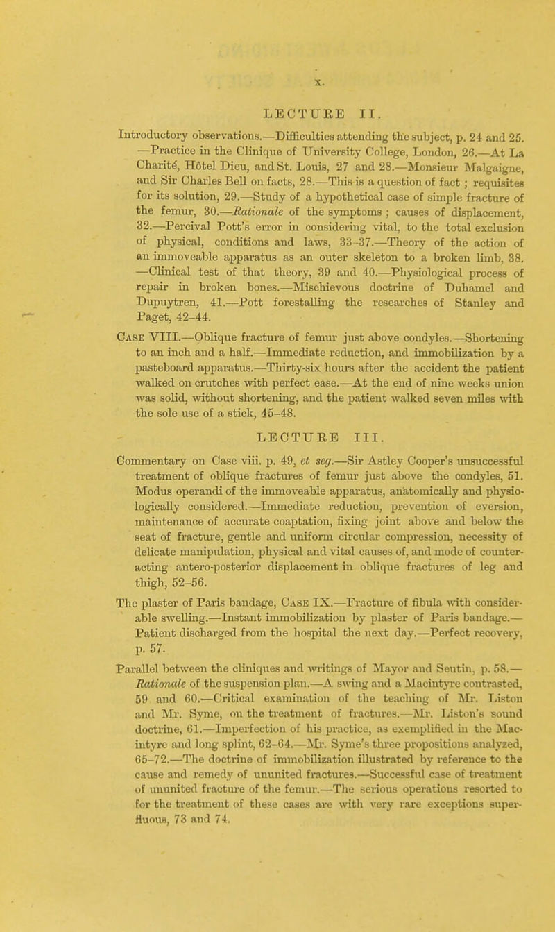 LECTUEE II. Introductory observations—Difficulties attending the subject, p. 24 and 25. —Practice in the Clinique of University College, London, 26.—At La Charity, H6tel Dieu, and St. Louis, 27 and 28.—Monsieur Malgaigne, and Sir Charles Bell on facts, 28.—This is a question of fact ; requisites for its solution, 29.—Study of a hypothetical case of simple fracture of the femur, 30.—Rationale of the symptoms ; causes of displacement, 32.—Percival Pott's error in considering vital, to the total exclusion of physical, conditions and laws, 33-37.—Theory of the action of an immoveable apparatus as an outer skeleton to a broken limb, 38. —Clinical test of that theory, 39 and 40.—Physiological process of rejiair in broken bones.—Mischievous doctrine of Duhamel and Dupuytren, 41.—^Pott forestalling the researches of Stanley and Paget, 42-44. Case VIIL—Oblique fracture of femur just above condyles.—Shortening to an inch and a half.—Immediate i-eduction, and immobilization by a pasteboard apparatus.—Thirty-six hours after the accident the patient walked on crutches with perfect ease.—At the end of nine weeks union was soUd, without shortening, and the patient walked seven miles with the sole use of a stick, d5-48. LECTURE III. Commentary on Case viii. p. 49, et seg.—Sir Astley Cooper's unsuccessfid treatment of oblique fractm'es of femur just above the condyles, 51. Modus operandi of the immoveable apparatus, anatomically and physio- logically considered.—Immediate reduction, prevention of eversion, maintenance of accurate coaptation, fixing joint above and below the seat of fi-acture, gentle and uniform circular compression, necessity of delicate manipulation, physical and vital causes of, and mode of counter- acting antero-posterior displacement in oblique fractures of leg and thigh, 52-56. The plaster of Paris bandage. Case IX.—Fracture of fibula vnth consider- able swelling.—Instant immobilization by plaster of Paris bandage.— Patient discharged from the hospital the next day.—Perfect recovery, p. 57. Parallel between the cUniques and wiitings of Mayor and Seutui, p. 58.— Rationale of the suspension plan.—A s^^^ng and a Macintyre contrasted, 59 and 60.—Critical examination of the teaching of Mr. Liston and Ml. Sjone, on the treatment of fractures.—Mr. Listen's sound doctiine, 61.—Imperfection of his practice, as exemplified in the IMac- intyre and long splint, 62-64.—]Mr. Syme's three propositions analyzed, 65-72.—The doctrine of immobilization illustrated by reference to the cause and remedy of ununited fractures.—Successful case of treatment of ununited fracture of tlie femur.—The serious operations resorted to for the treatment of these cases are with very rare exceptions super- Huous, 73 and 74.