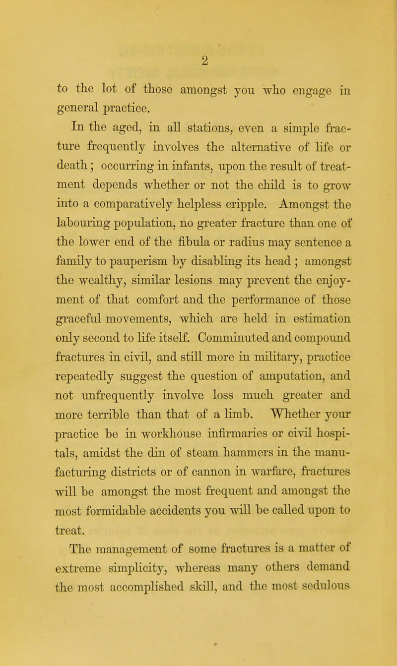 to the lot of those amongst you who engage in general practice. In the aged, in all stations, even a simple frac- ture fi-eqiiently involves the alternative of life or death; occurring in infants, upon the result of treat- ment depends whether or not the child is to grow into a comparatively helpless cripple. Amongst the labouring population, no greater fracture than one of the lower end of the fibula or radius may sentence a family to pauperism by disabling its head; amongst the wealthy, similar lesions may prevent the enjoy- ment of that comfort and the performance of those graceful movements, which are held in estimation only second to life itself. Comminuted and compound fi-actures in civil, and still more in military, practice repeatedly suggest the question of amputation, and not unfrequently involve loss much greater and more terrible than that of a limb. Whether your practice be in workhouse infirmaries or civil hospi- tals, amidst the din of steam hammers in the manu- facturing districts or of cannon in warfare, fractui'es will be amongst the most frequent and amongst the most formidable accidents you will be called upon to treat. The management of some fractures is a matter of extreme simplicity, whereas many others demand the most accomplished skill, and the most sedulous