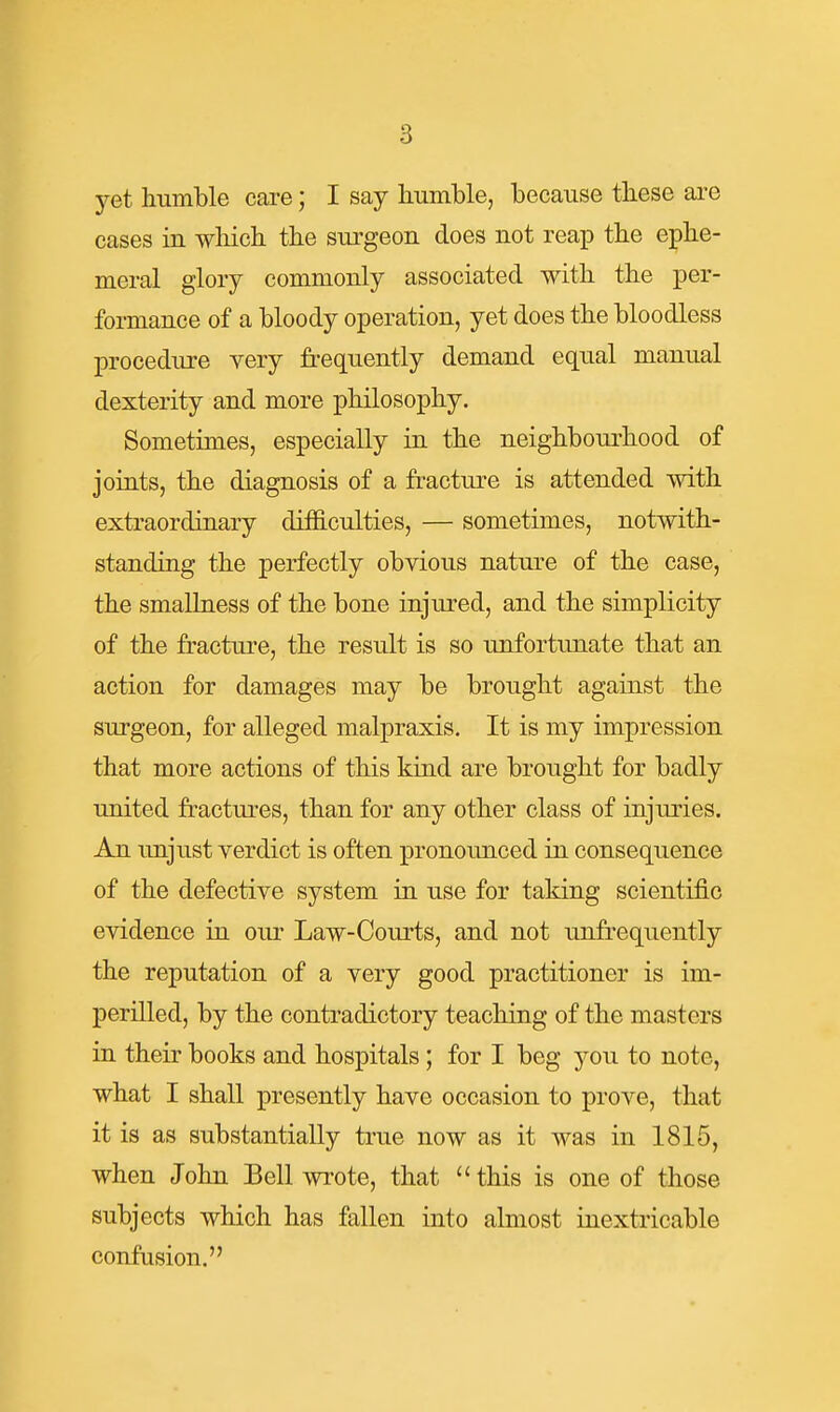 yet humble care; I say humble, because these are cases in wliich the surgeon does not reap the ephe- meral glory commonly associated with the per- formance of a bloody operation, yet does the bloodless procedure very fi-equently demand equal manual dexterity and more philosophy. Sometimes, especially in the neighbourhood of joints, the diagnosis of a fracture is attended with extraordinary difficulties, — sometimes, notwith- standing the perfectly obvious nature of the case, the smallness of the bone injured, and the simplicity of the fracture, the result is so unfortunate that an action for damages may be brought against the surgeon, for alleged malpraxis. It is my impression that more actions of this kind are brought for badly united fractures, than for any other class of injuries. An unjust verdict is often pronounced in consequence of the defective system in use for taking scientific evidence in our Law-Courts, and not unfrequently the reputation of a very good practitioner is im- perilled, by the contradictory teaching of the masters in their books and hospitals; for I beg you to note, what I shall presently have occasion to prove, that it is as substantially true now as it was in 1815, when John Bell wi'ote, that this is one of those subjects wliich has fallen into almost inextricable confusion.