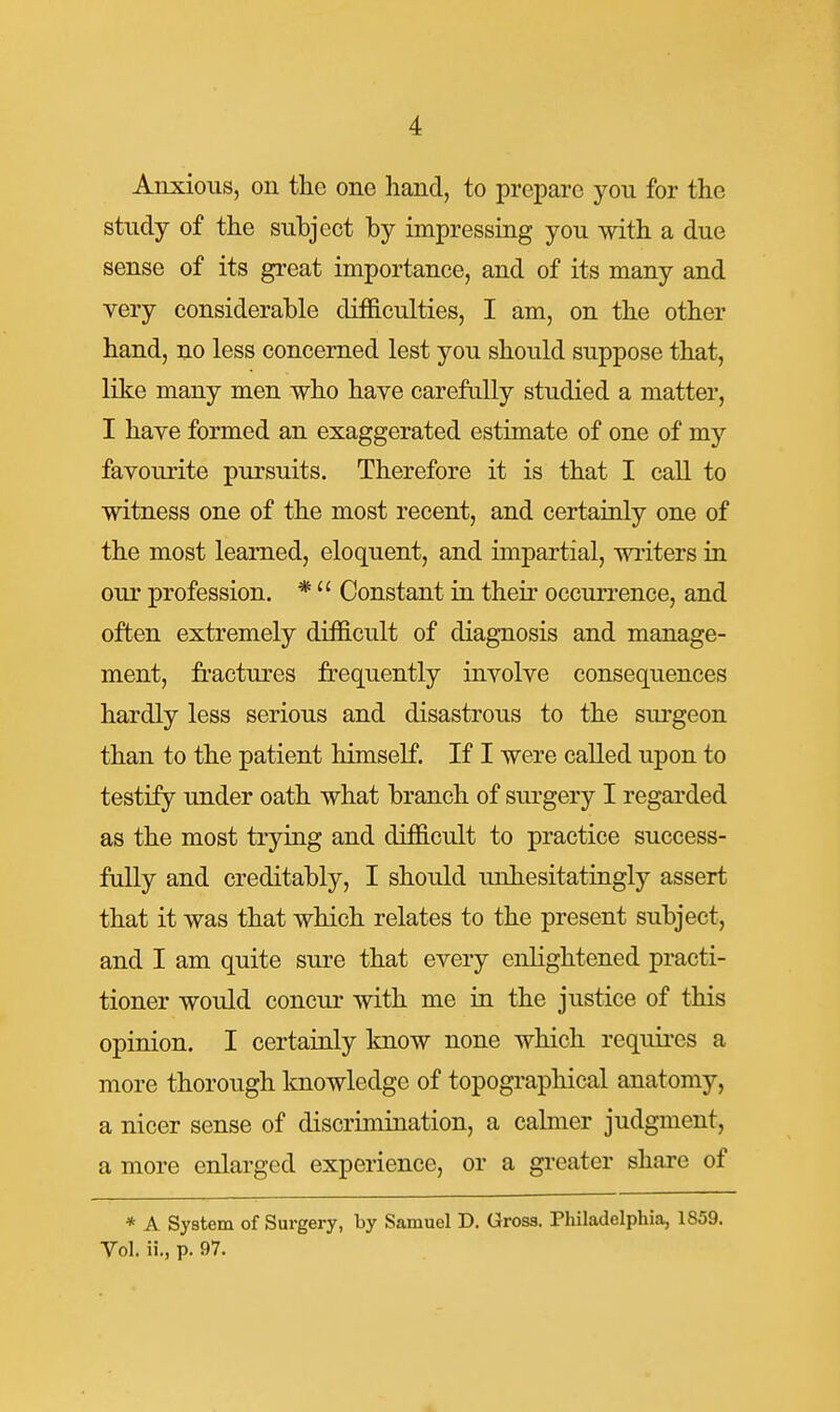 Anxious, on the one hand, to prepare you for the study of the subject by impressing you with a due sense of its great importance, and of its many and very considerable difficulties, I am, on the other hand, no less concerned lest you should suppose that, like many men who have carefully studied a matter, I have formed an exaggerated estimate of one of my favourite pursuits. Therefore it is that I call to witness one of the most recent, and certainly one of the most learned, eloquent, and impartial, writers in our profession. * Constant in their occurrence, and often extremely difficult of diagnosis and manage- ment, fractures frequently involve consequences hardly less serious and disastrous to the surgeon than to the patient himself. If I were called upon to testify under oath what branch of sui-gery I regarded as the most trying and difficult to practice success- fully and creditably, I should unhesitatingly assert that it was that which relates to the present subject, and I am quite sure that every enlightened practi- tioner would concur with me in the justice of this opinion. I certainly know none which requii-es a more thorough Imowledge of topographical anatomy, a nicer sense of discrimination, a calmer judgment, a more enlarged experience, or a gi-eater share of * A System of Surgery, by Samuel D. Gross. Philadelphia, 1859. Vol. ii., p. 97.