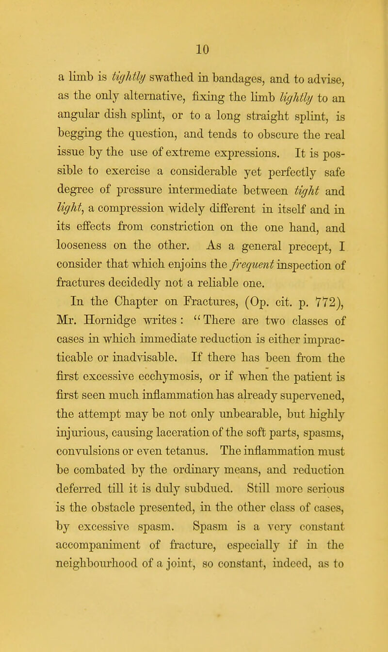 a limb is tightly swathed ia bandages, and to advise, as tlie only alternative, fixing the limb lightly to an angular dish splint, or to a long straight splint, is begging the question, and tends to obscure the real issue by the use of extreme expressions. It is pos- sible to exercise a considerable yet perfectly safe degree of pressure intermediate between tight and light^ a compression widely different in itself and in its effects from constriction on the one hand, and looseness on the other. As a general precept, I consider that which enjoins the frequent inspection of fractures decidedly not a reliable one. In the Chapter on Fractures, (Op. cit. p. 772), Mr. Hornidge writes :  There are two classes of cases in which immediate reduction is either imprac- ticable or inadvisable. If there has been from the first excessive ecchymosis, or if when the patient is first seen much inflammation has abeady supervened, the attempt may be not only unbearable, but highly injurious, causing laceration of the soft parts, spasms, convulsions or even tetanus. The inflammation must be combated by the ordinary means, and reduction deferred till it is duly subdued. Still more serious is the obstacle presented, in the other class of cases, by excessive spasm. Spasm is a very constant accompaniment of fracture, especially if iii the neighboiu-hood of a joint, so constant, indeed, as to