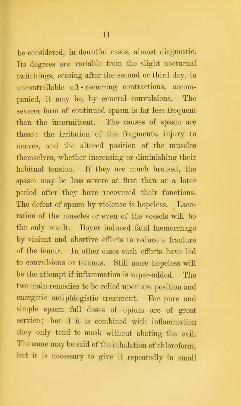 be considered, in doubtful cases, almost diagnostic. Its degrees are variable from tbe slight nocturnal twitchings, ceasing after the second or thii-d day, to imcontroUable oft-recurring contractions, accom- panied, it may be, by general convulsions. The severer form of continued spasm is far less frequent than the intermittent. The causes of spasm are these: the irritation of the fragments, injury to neiTes, and the altered position of the muscles themselves, whether increasing or diminishing their habitual tension. If they are much bruised, the spasm may be less severe at first than at a later period after they have recovered their functions. The defeat of spasm by violence is hopeless. Lace- ration of the muscles or even of the vessels will be the only result. Boyer induced fatal haemorrhage by violent and abortive efforts to reduce a fracture of the femur. In other cases such efforts have led to convulsions or tetanus. Still more hopeless will be the attempt if inflammation is super-added. The two main remedies to be relied upon are position and energetic antiphlogistic treatment. For pure and simple spasm full doses of opium are of gi-eat service; but if it is combined with inflammation they only tend to mask without abating the evil. The same may be said of the inlialation of chloroform, but it is necessary to give it repeatedly in small