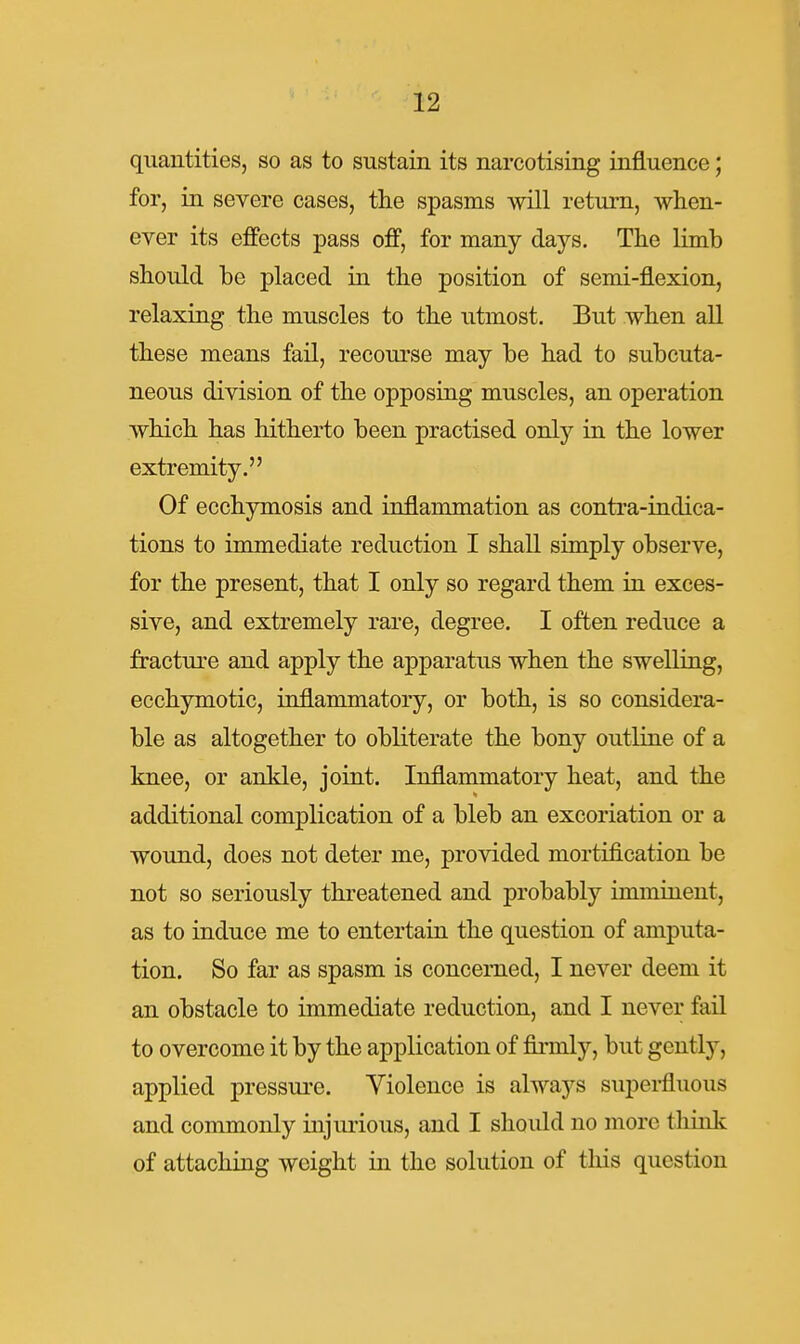 quantities, so as to sustain its narcotising influence; for, in severe cases, the spasms will retui-n, when- ever its effects pass off, for many days. The limb should be placed in the position of semi-flexion, relaxing the muscles to the utmost. But when all these means fail, recourse may be had to subcuta- neous division of the opposing muscles, an operation which has hitherto been practised only in the lower extremity. Of ecchymosis and inflammation as contra-indica- tions to immediate reduction I shall simply observe, for the present, that I only so regard them in exces- sive, and extremely rare, degree. I often reduce a fracture and apply the apparatus when the swelling, ecchymotic, inflammatory, or both, is so considera- ble as altogether to obliterate the bony outline of a knee, or ankle, joint. Inflammatory heat, and the additional complication of a bleb an excoriation or a wound, does not deter me, provided mortification be not so seriously threatened and probably imminent, as to induce me to entertain the question of amputa- tion. So far as spasm is concerned, I never deem it an obstacle to immediate reduction, and I never fail to overcome it by the application of firmly, but gently, applied pressui-e. Yiolence is always superfluous and commonly injurious, and I should no more tliinlc of attaching weight in the solution of tliis question