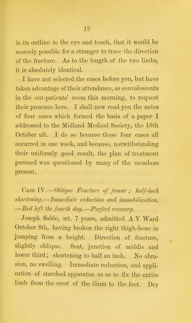 is its outline to tlie eye and touch, tliat it would be scarcely possible for a stranger to trace the direction of the fractui-e. As to the length of the two limbs, it is absolutely identical. I have not selected the cases before you, but have taken advantage of their attendance, as convalescents in the out-patients' room this morning, to request their presence here. I shall now read you the notes of four cases which formed the basis of a paper I addressed to the Midland Medical Society, the 16th October ult. I do so because these four cases all occurred in one week, and because, notwithstanding their uniformly good result, the plan of treatment pm^sued was questioned by many of the members present. Case IY.—Oblique Fracture of femur ; half-inch shortening.—Immediate reduction and immohilisation. —Bed left the fourth day.—Perfect recovery. Joseph Sable, set. 7 years, admitted AY Ward October 8th, having broken the right thigh-bone in jumping from a height. Direction of fracture, slightly oblique. Seat, junction of middle and lower third; shortening to half an inch. No abra- sion, no swelling. Immediate reduction, and appli- cation of starched apparatus so as to fix the entire limb from the crest of the ilium to the foot. Dry