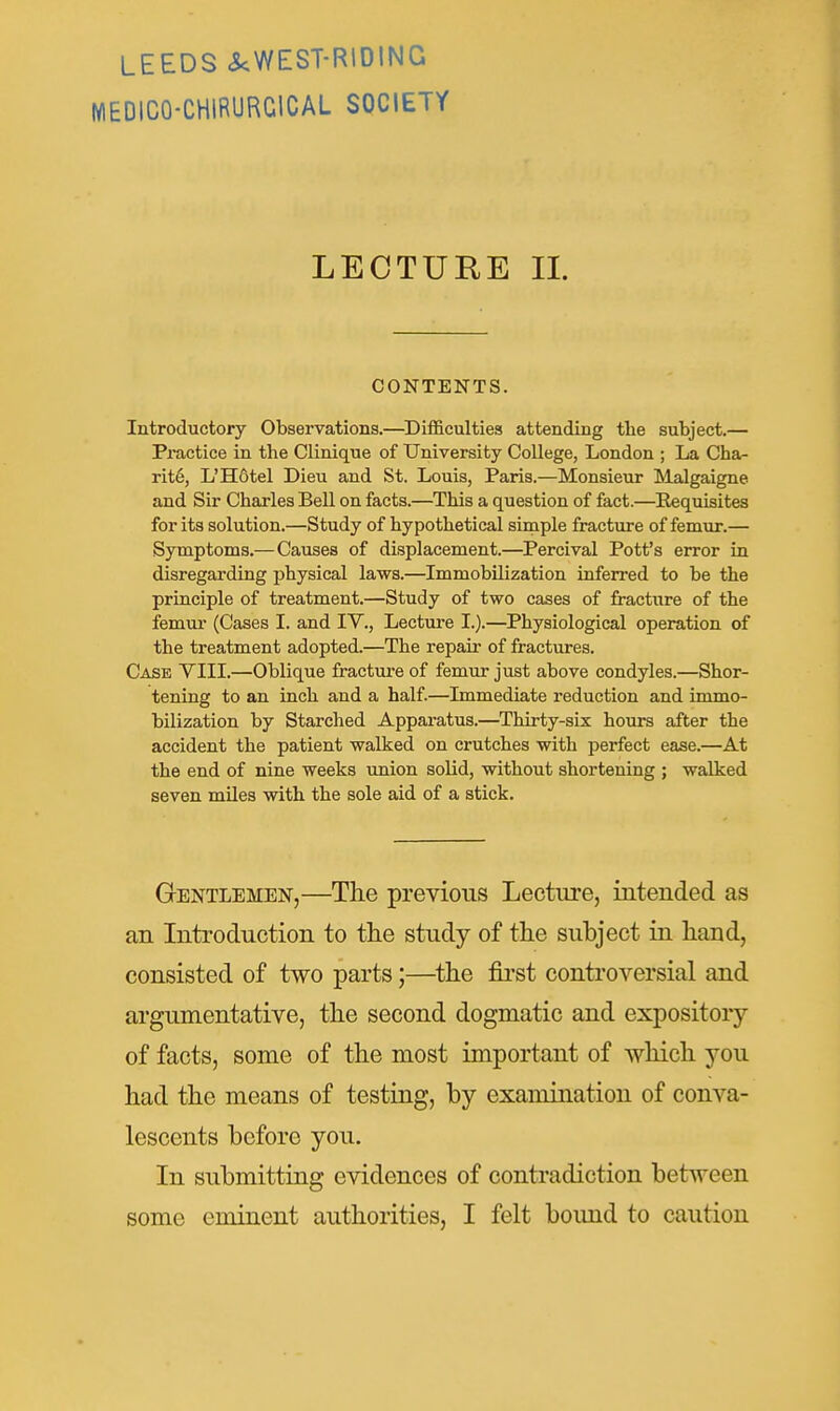 LEEDS ^WEST-RIDING MEDICO-CHIRURCICAL SOCIETY LECTURE 11. CONTENTS. Introductory Observations.—^Difficulties attending the subject.— Practice in the Clinique of University College, London ; La Cha- rit6, L'H6tel Dieu and St. Louis, Paris.—Monsieur Malgaigne and Sir Charles Bell on facts.—This a question of fact.—Eequisites for its solution.—Study of hypothetical simple fracture of femur.— Symptoms.—Causes of displacement.—Percival Pott's error in disregarding physical laws.—Immobilization inferred to be the principle of treatment.—Study of two cases of fracture of the femur (Cases I. and IV., Lectm-e I.).—Physiological operation of the treatment adopted.—The repair of fractures. Case VIII.—Oblique fracture of femur just above condyles.—Shor- tening to an inch and a half.—Immediate reduction and immo- bilization by Starched Apparatus.—Thirty-six hours after the accident the patient walked on crutches with perfect ease.—At the end of nine weeks union solid, without shortening ; walked seven miles with the sole aid of a stick. Gentlemen,—The previous Lecture, intended as an Introduction to the study of the subject in hand, consisted of two parts;—^the first controversial and argumentative, the second dogmatic and expository of facts, some of the most important of which you had the means of testing, by examination of conva- lescents before you. In submitting evidences of contradiction between some eminent authorities, I felt boimd to caution