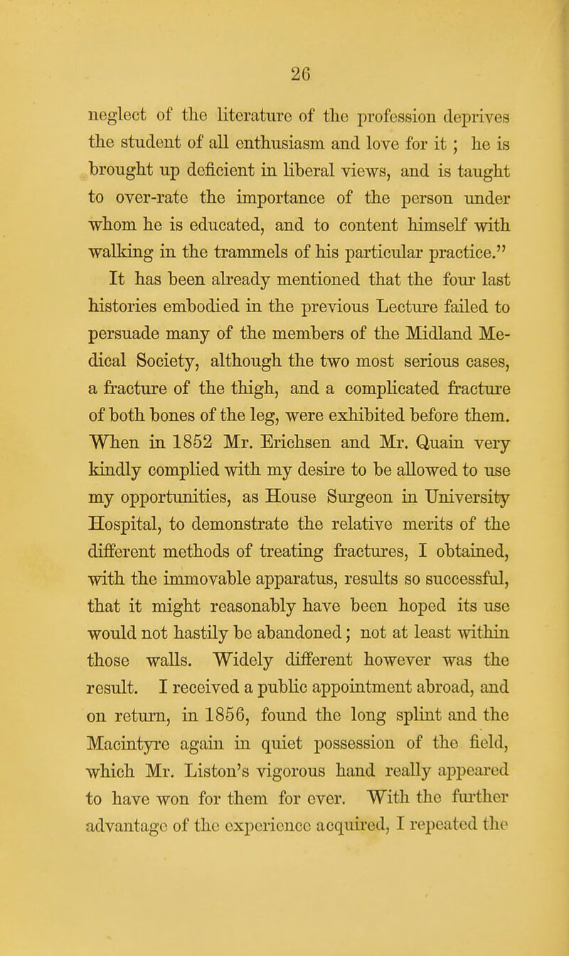 neglect of the literature of the profession deiDrives the student of all enthusiasm and love for it; he is brought up deficient in liberal views, and is taught to over-rate the importance of the person under whom he is educated, and to content himself with walking in the trammels of his particular practice. It has been already mentioned that the four last histories embodied in the previous Lecture failed to persuade many of the members of the Midland Me- dical Society, although the two most serious cases, a fracture of the thigh, and a complicated fracture of both bones of the leg, were exhibited before them. When in 1852 Mr. Erichsen and Mr. Quain very kindly complied with my desire to be allowed to use my opportunities, as House Surgeon in University Hospital, to demonstrate the relative merits of the different methods of treating fractures, I obtained, with the immovable apparatus, results so successful, that it might reasonably have been hoped its use would not hastily be abandoned; not at least within those walls. Widely different however was the result. I received a public appointment abroad, and on return, in 1856, found the long spliat and the Macintyre agaiii in quiet possession of the field, which Mr. Listen's vigorous hand really appeared to have won for them for ever. With the fiu'ther advantage of the experience acquired, I repeated the