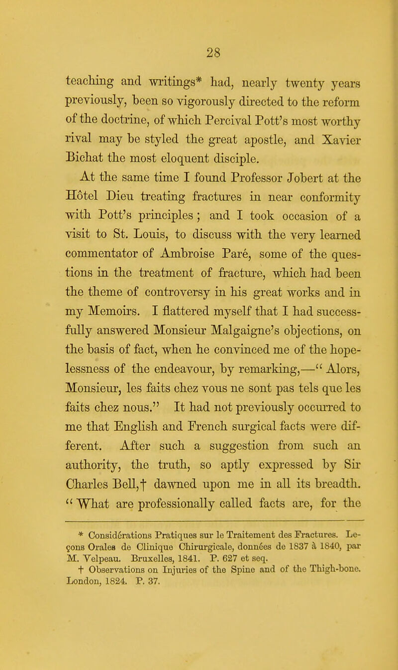 teacliing and writings* had, nearly twenty years previously, been so vigorously dii-ected to the reform of the doctrine, of which Percival Pott's most worthy rival may be styled the great apostle, and Xavier Bichat the most eloquent disciple. At the same time I found Professor Jobert at the Hotel Dieu treating fractures in near conformity with Pott's principles; and I took occasion of a visit to St. Louis, to discuss with the very learned commentator of Ambroise Pare, some of the ques- tions in the treatment of fractui-e, which had been the theme of controversy in his great works and in my Memoirs. I flattered myself that I had success- fully answered Monsieur Malgaigne's objections, on the basis of fact, when he convinced me of the hope- lessness of the endeavour, by remarking,— Alors, Monsieur, les faits chez vous ne sont pas tels que les faits chez nous. It had not previously occuiTcd to me that English and French surgical facts were dif- ferent. After such a suggestion from such an authority, the truth, so aptly expressed by Sir Charles Bell,i dawned upon me in all its breadth. What are professionally called facts are, for the * Consid6rations Pratiques sur le Traitement des Fractures. Le- mons Orales de Clinique Chirurgicale, dounSes de 1837 ^ 1840, par M. Velpeau. Bruxelles, 1841. P. 627 et seq. t Observations on Injuries of the Spine and of the Thigh-bone. London, 1824. P. 37.