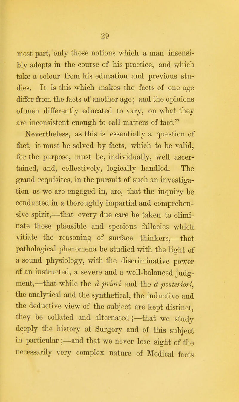 most part, only those notions which, a man insensi- bly adopts in the course of his practice, and which take a colour from his education and previous stu- dies. It is this which makes the facts of one age differ from the facts of another age; and the opinions of men differently educated to vary, on what they are inconsistent enough to call matters of fact. Nevertheless, as this is essentially a question of fact, it must be solved by facts, which to be valid, for the purpose, must be, individually, well ascer- tained, and, collectively, logically handled. The grand requisites, in the pursuit of such an investiga- tion as we are engaged in, are, that the inquiry be conducted in a thoroughly impartial and comprehen- sive spirit,—that every due care be taken to elimi- nate those plausible and specious fallacies which vitiate the reasoning of surface thinkers,—that pathological phenomena be studied with the light of a sound physiology, with the discriminative power of an instructed, a severe and a well-balanced judg- ment,—that while the d priori and the d posteriori^ the analytical and the synthetical, the inductive and the deductive view of the subject are kept distinct, they be collated and alternated;—that we study deeply the history of Surgery and of this subject in particular ;—and that we never lose sight of the necessarily very complex nature of Medical facts