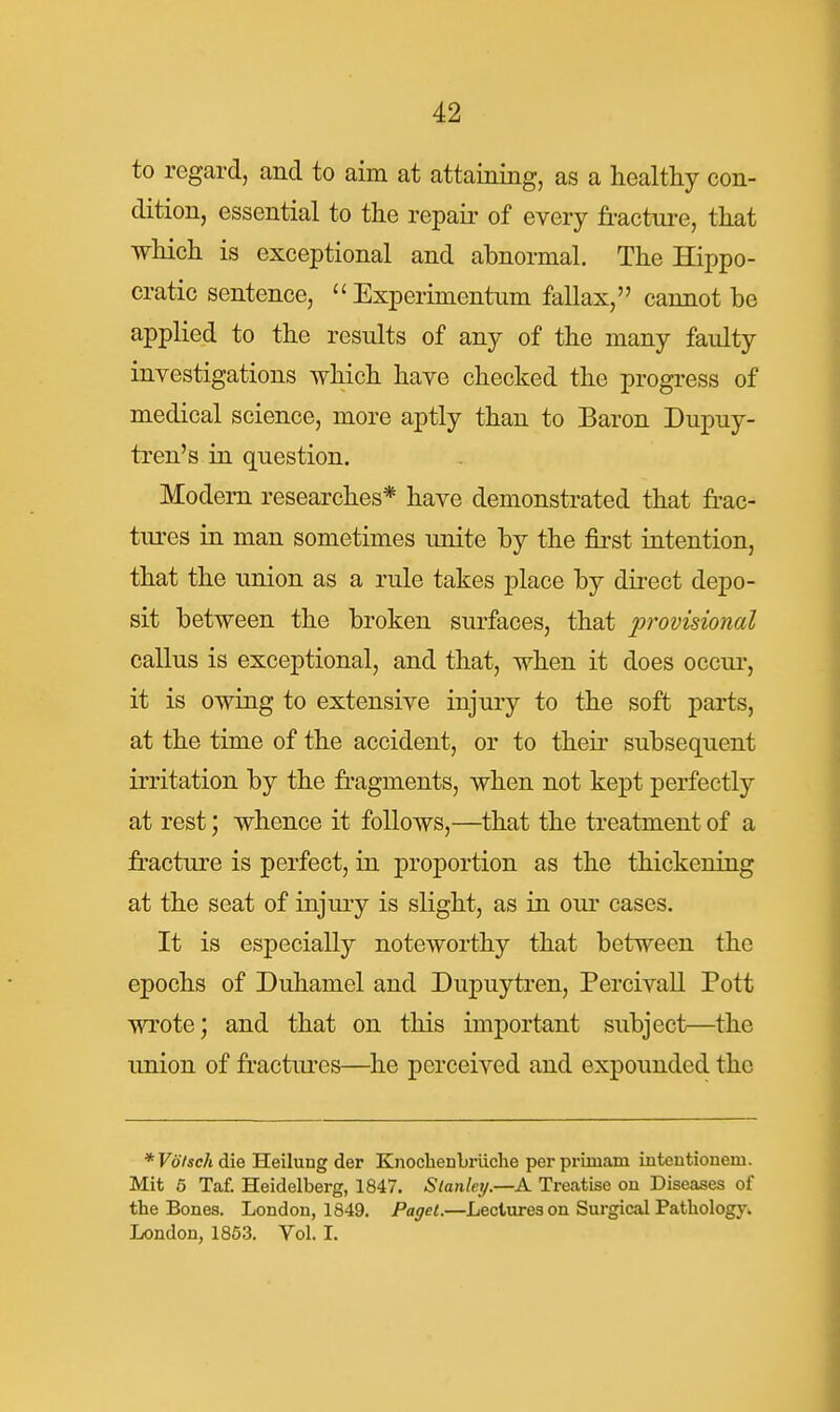 to regard, and to aim at attaining, as a healthy con- dition, essential to the repair of every fracture, that which is exceptional and abnormal. The Hippo- cratic sentence,  Experimentum fallax, cannot be applied to the results of any of the many faulty investigations which have checked the progress of medical science, more aptly than to Baron Dupuy- tren's in question. Modern researches* have demonstrated that fi-ac- tures in man sometimes unite by the first intention, that the union as a rule takes place by direct depo- sit between the broken surfaces, that lorovisional callus is exceptional, and that, when it does occui-, it is owing to extensive injury to the soft parts, at the time of the accident, or to their subsequent irritation by the fragments, when not kept perfectly at rest; whence it follows,—^that the treatment of a fracture is perfect, in proportion as the thickening at the seat of injury is slight, as in our cases. It is especially noteworthy that between the epochs of Duhamel and Dupuytren, Percivall Pott wrote; and that on this important subject—the union of fi'actures—he perceived and expounded the *F67ic/jdie Heilung der KnoclaeDbriiche perprimam intentiouem. Mit 5 Taf. Heidelberg, 1847. Stanley.—A Treatise on Diseases of the Bones. London, 1849. Paget.—Lectures on Surgical Pathologyi. London, 1853. Vol. L