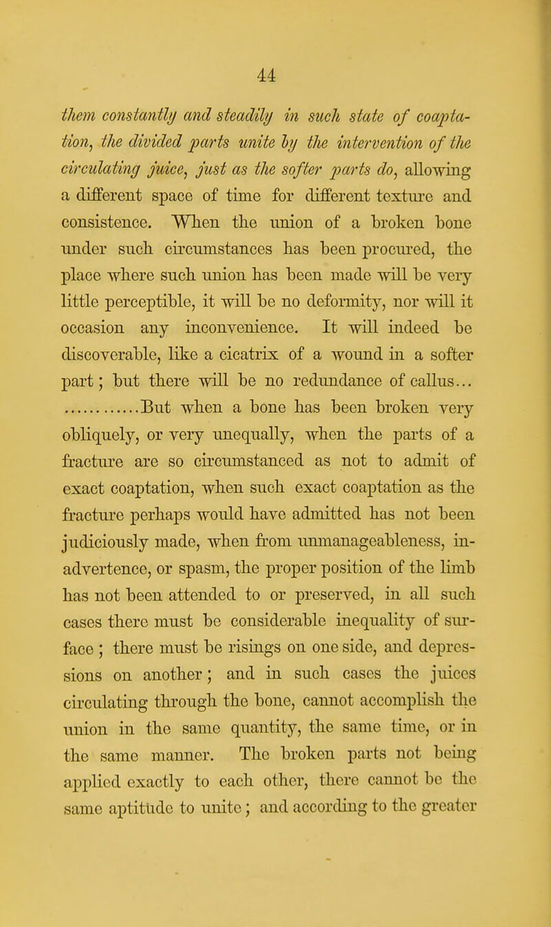 them constantlij and steadily in such state of coapta- tion^ the divided parts unite hj the intervention of tlie circulating juice, just as the softer parts do, allowing a different space of time for different textiu'c and consistence. WTien tlie nnion of a broken bone under such, circumstances bas been procui'ed, tbe place wliere such union bas been made will be very little perceptible, it will be no deformity, nor will it occasion any inconvenience. It will indeed be discoverable, like a cicatrix of a wound in a softer part; but there will be no redundance of callus... But wben a bone bas been broken very obliquely, or very unequally, wben tbe parts of a fracture are so circumstanced as not to admit of exact coaptation, when such exact coaptation as the fracture perhaps would have admitted has not been judiciously made, when from unmanageableness, in- advertence, or spasm, the proj)er position of the limb has not been attended to or preserved, in all such cases there must be considerable inequality of sur- face ; there must be risiags on one side, and depres- sions on another; and in such cases the juices circulating through the bone, cannot accomplish the union in the same quantity, the same time, or in the same manner. The broken parts not being applied exactly to each other, there cannot be the same aptitude to unite; and according to the greater
