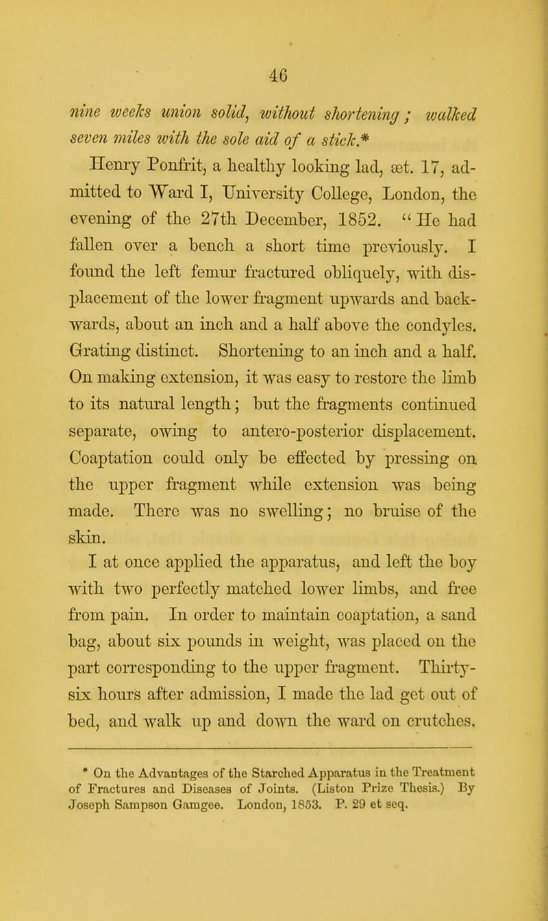 nine weeJcs union soUcl^ without shortening; walked seven miles with the sole aid of a stick* Henry Ponfiit, a healthy looking lad, set. 17, ad- mitted to Ward I, University College, London, the evening of the 27th December, 1852. He had fallen over a bench a short time previously. I fonnd the left femiu- fractured obliquely, with dis- placement of the lower fragment upwards and back- wards, about an inch and a half above the condyles. Grating distinct. Shortening to an inch and a half. On making extension, it was easy to restore the Hmb to its natural length; but the fragments continued separate, owing to antero-posterior displacement. Coaptation could only be effected by pressing on the upper fragment while extension was being made. There was no swelling; no bruise of the skin. I at once applied the apparatus, and left the boy with two perfectly matched lower limbs, and free from pain. In order to maintain coaptation, a sand bag, about six pounds in weight, was placed on the part corresponding to the upper fr'agment. Tliii'ty- six hours after admission, I made the lad get out of bed, and walk up and do'\^Ti the ward on crutches. * On tlie Advantages of the Starched Apparatus in the Treatment of Fractures and Diseases of Joints. (Listou Prize Thesis.) By Joseph Sampson Gamgee. London, 1853. P. 29 et seq.
