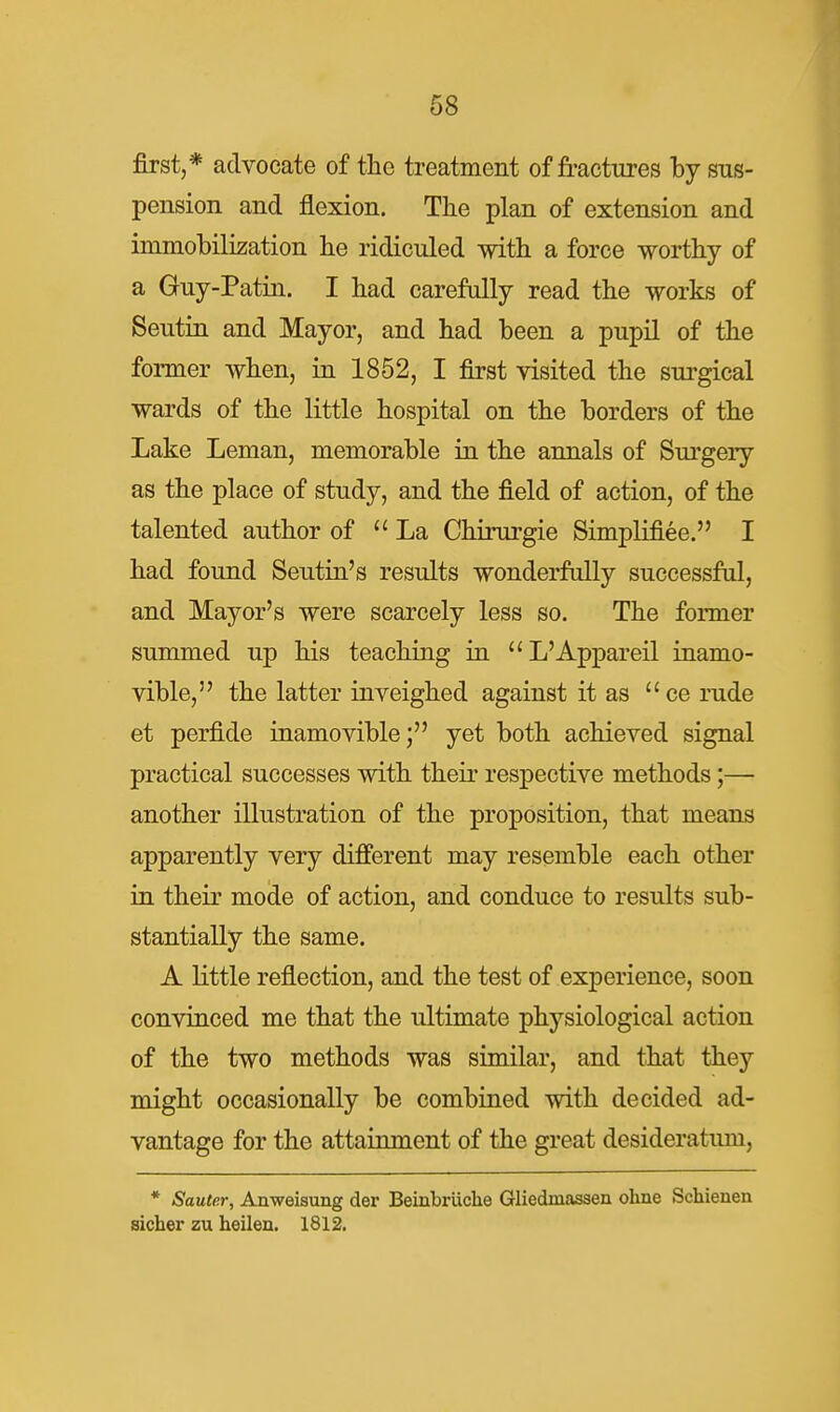 first,* advocate of the treatment of fractures hj sus- pension and flexion. The plan of extension and immobilization lie ridiculed with a force worthy of a Guy-Patin. I had carefully read the works of Seutin and Mayor, and had been a pupil of the former when, in 1852, I first visited the sui'gical wards of the little hospital on the borders of the Lake Leman, memorable in the annals of Surgery as the place of study, and the field of action, of the talented author of La Chirurgie Simplifiee. I had found Seutin's results wonderfully successful, and Mayor's were scarcely less so. The former summed up his teaching in L'Appareil inamo- vible, the latter inveighed against it as ce rude et perfide inamovible; yet both achieved signal practical successes with their respective methods;— another illustration of the proposition, that means apparently very different may resemble each other in their mode of action, and conduce to results sub- stantially the same. A little reflection, and the test of experience, soon convinced me that the ultimate physiological action of the two methods was similar, and that they might occasionally be combined with decided ad- vantage for the attainment of the great desideratum, * Sauter, Anweisung der Beinbriiche Gliedmasaen ohne Schienen sicher zu heilen. 1812.