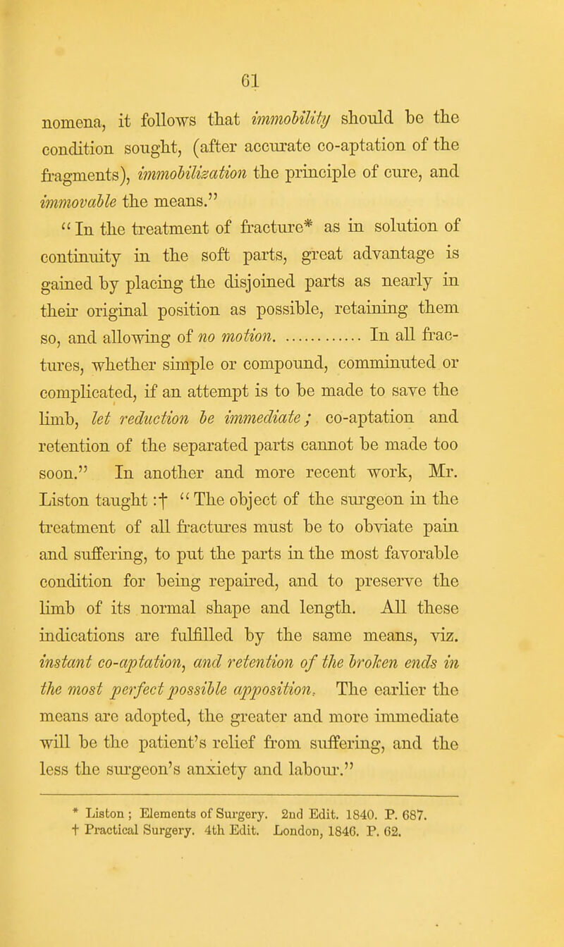 nomena, it follows that immoUlity should be the condition sought, (after accurate co-aptation of the fragments), immoUlization the principle of cure, and immovable the means.  In the treatment of fracture* as in solution of contiriuity in the soft parts, great advantage is gained by placing the disjoined parts as nearly in their original position as possible, retaining them so, and allowing of no motion In all frac- tures, whether simple or compound, comminuted or complicated, if an attempt is to be made to save the limb, let reduction he immediate; co-aptation and retention of the separated parts cannot be made too soon. In another and more recent work, Mr. Liston taught :t  The object of the surgeon in the treatment of all fi-actures must be to obviate pain and suffering, to put the parts in the most favorable condition for being repaired, and to preserve the limb of its normal shape and length. All these indications are fulfilled by the same means, viz. instant co-aptation^ and retention of the h'oJcen ends in the most perfect possible apposition. The earlier the means are adopted, the greater and more immediate will be the patient's relief from suffering, and the less the surgeon's anxiety and laboui-. * Liston; Elements of Surgery. 2nd Edit. 1840. P. 687. t Practical Surgery. 4th Edit. London, 1846. P. 62.