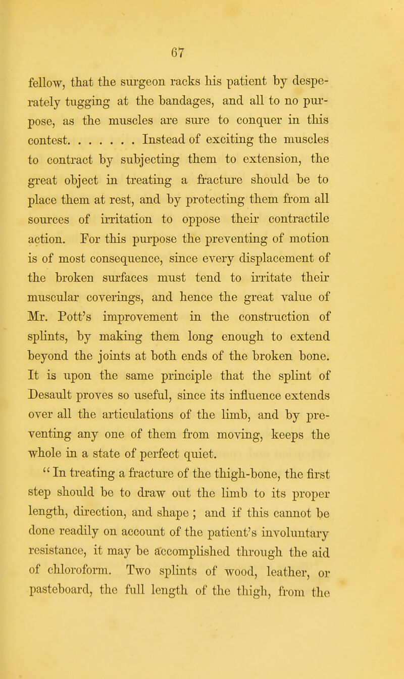 fellow, that the surgeon racks his patient by despe- rately tugging at the bandages, and all to no pur- pose, as the muscles are siu-e to conquer in this contest Instead of exciting the muscles to contract by subjecting them to extension, the great object in treating a fractui'e should be to place them at rest, and by protecting them from all sources of irritation to oppose their contractile action. Eor this purpose the preventing of motion is of most consequence, since every displacement of the broken surfaces must tend to ii'ritate their muscular coverings, and hence the great value of Mr. Pott's improvement in the consti-uction of splints, by making them long enough to extend beyond the joints at both ends of the broken bone. It is upon the same principle that the splint of Desault proves so useful, since its influence extends over all the articulations of the limb, and by pre- venting any one of them fr'om moving, keeps the whole in a state of perfect quiet.  In treating a fi-acture of the thigh-bone, the first step should be to draw out the limb to its proper length, dii-ection, and shape ; and if this cannot be done readily on account of the patient's involuntary resistance, it may be accomplished through the aid of chlorofomi. Two splints of wood, leather, or pasteboard, the full length of the thigh, from the