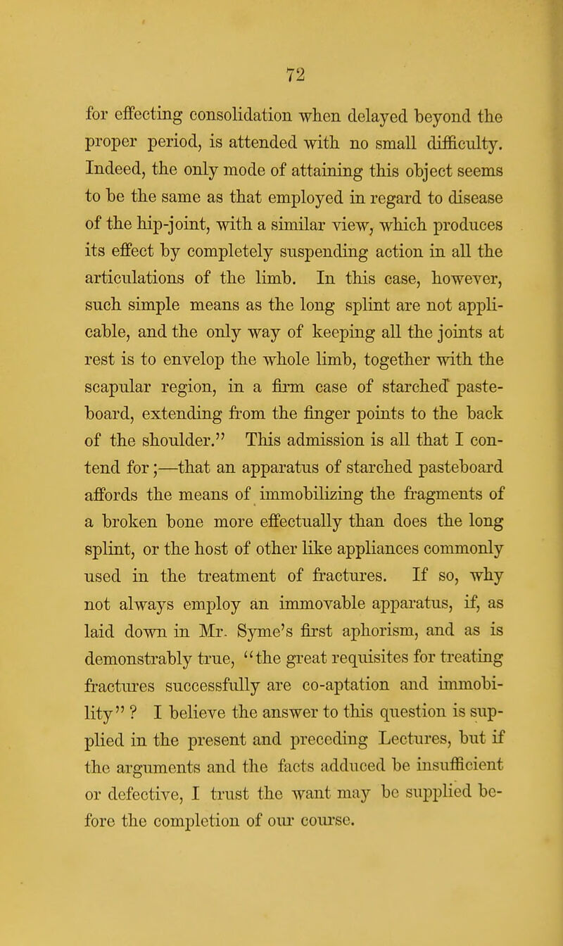 for effecting consolidation when delayed beyond the proper period, is attended with no small difficulty. Indeed, the only mode of attaining this object seems to be the same as that employed in regard to disease of the hip-joint, with a similar view, which produces its effect by completely suspending action in all the articulations of the limb. In this case, however, such simple means as the long splint are not appli- cable, and the only way of keeping all the joints at rest is to envelop the whole limb, together with the scapular region, in a firm case of starched paste- board, extending from the finger points to the back of the shoulder. This admission is all that I con- tend for;—that an apparatus of starched pasteboard affords the means of immobilizing the fragments of a broken bone more effectually than does the long splint, or the host of other like appliances commonly used in the treatment of fractures. If so, why not always employ an immovable apparatus, if, as laid down in Mr. Syme's first aphorism, and as is demonstrably true, the great requisites for treating fractures successfully are co-aptation and immobi- lity ? I believe the answer to this question is sup- plied in the present and preceding Lectures, but if the arguments and the facts adduced be insufficient or defective, I trust the want may be supplied be- fore the completion of oiu' coiu-so.