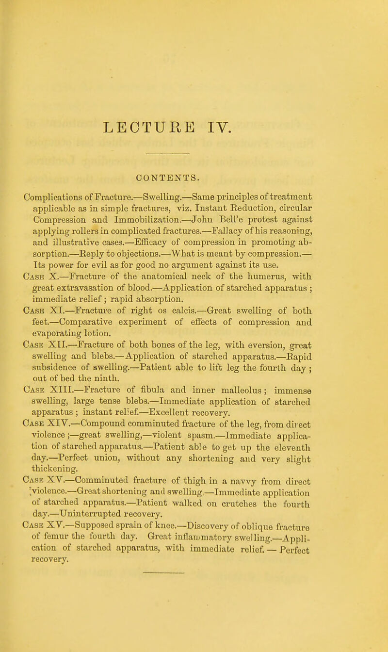 LECTURE IV. CONTENTS. Complications of Fracture.—Swelling.—Same principles of treatment applicable as in simple fractures, viz. Instant Eeduction, circular Compression and Immobilization.—John Bell'e protest against applying rollers in complicated fractures.—Fallacy of his reasoning, and illustrative cases.—Efficacy of compression in promoting ab- sorption.—Reply to objections.—What is meant by compression.— Its power for evil as for good no argument against its use. Case X.—Fracture of the anatomical neck of the humerus, with great extravasation of blood.—Application of starched apparatus ; immediate relief; rapid absorption. Case XI.—Fracture of right os calcis.—Great swelling of both feet.—Comparative experiment of effects of compression and evaporating lotion. Case XII.—Fracture of both bones of the leg, with eversion, gi-eat swelling and blebs.—Application of starched apparatus.—Eapid subsidence of swelling.—Patient able to lift leg the fourth day; out of bed the ninth. Case XIII.—Fracture of fibula and inner malleolus ; immense swelling, large tense blebs.—Immediate application of starched apparatus ; instant relief.—Excellent recovery. Case XIV.—Compound comminuted fracture of the leg, from dii ect violence ;—great swelling,—violent spasm.—Immediate applica- tion of starched appai-atus.—Patient able to get up the eleventh day.—Perfect union, without any shortening and very slight thickening. Case XV.—Comminuted fracture of thigh in a navvy from direct [violence.—Great shortening and swelling.—Immediate application of starched apparatus.—Patient walked on crutches the fourth day.—Uninterrupted recovery. Case XV.—Supposed sprain of knee.—Discovery of oblique fracture of femur the fourth day. Great inflaiumatory swelling.—Appli- cation of starched apparatus, with immediate relief. — Perfect recovery.