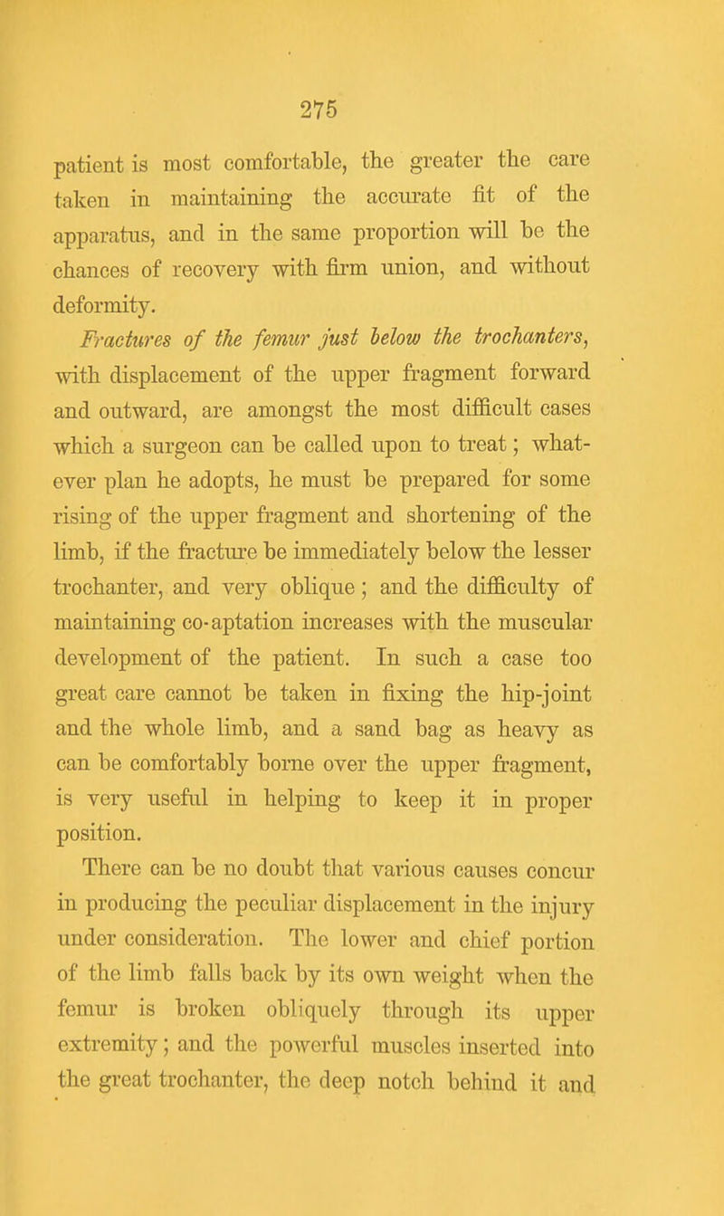 patient is most comfortable, the greater the care taken in maintaining the accurate fit of the apparatus, and in the same proportion will be the chances of recovery with firm union, and without deformity. Fractures of the femur just helow the trochanters, with displacement of the upper fragment forward and outward, are amongst the most difficult cases which a surgeon can be called upon to treat; what- ever plan he adopts, he must be prepared for some rising of the upper fragment and shortening of the limb, if the fracture be immediately below the lesser trochanter, and very oblique; and the difficulty of maintaining co-aptation increases with the muscular development of the patient. In such a case too great care cannot be taken in fixing the hip-joint and the whole limb, and a sand bag as heavy as can be comfortably borne over the upper fragment, is very useful in helping to keep it in proper position. There can be no doubt that various causes concur in producing the peculiar displacement in the injury under consideration. The lower and chief portion of the limb falls back by its own weight when the femur is broken obliquely through its upper extremity; and the powerful muscles inserted into the great trochanter, the deep notch behind it and