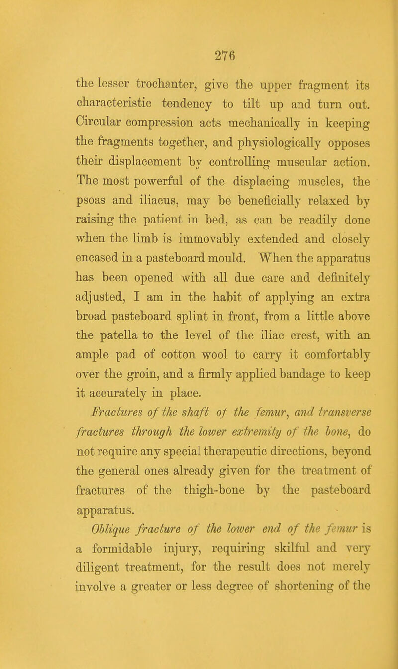 the lesser trochanter, give the upper fragment its characteristic tendency to tilt up and turn out. Circular compression acts mechanically in keeping the fragments together, and physiologically opposes their displacement by controlling muscular action. The most powerful of the displacing muscles, the psoas and iliacus, may be beneficially relaxed by raising the patient in bed, as can be readily done when the limb is immovably extended and closely encased in a pasteboard mould. When the apparatus has been opened with all due care and definitely adjusted, I am in the habit of applying an extra broad pasteboard splint in front, from a little above the patella to the level of the iliac crest, with an ample pad of cotton wool to carry it comfortably over the groin, and a firmly applied bandage to keep it accurately in place. Fractures of the shaft of the femur^ and transverse fractures through the lower extremity of the hone^ do not require any special therapeutic directions, beyond the general ones already given for the treatment of fractures of the thigh-bone by the pasteboard apparatus. Oblique fracture of the lower end of the femur is a formidable injury, requiring skilful and very diligent treatment, for the result does not merely involve a greater or less degree of shortening of the