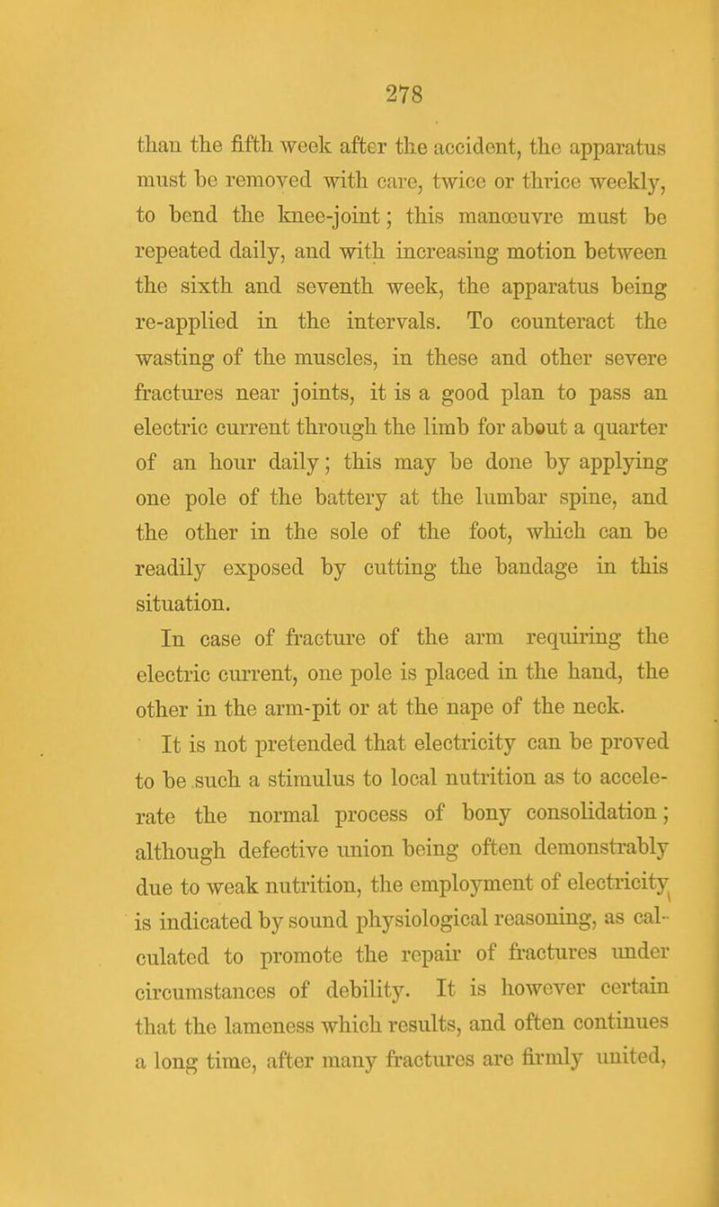 th.an the fifth week after the accident, the apparatus must be removed with care, twice or thrice weekly, to bend the knee-joint; this man(Buvre must be repeated daily, and with increasing motion between the sixth and seventh week, the apparatus being re-applied in the intervals. To counteract the wasting of the muscles, in these and other severe fractures near joints, it is a good plan to pass an electric current through the limb for about a quarter of an hour daily; this may be done by applying one pole of the battery at the lumbar spine, and the other in the sole of the foot, which can be readily exposed by cutting the bandage in this situation. In case of fracture of the arm requiring the electric current, one pole is placed in the hand, the other in the arm-pit or at the nape of the neck. ■ It is not pretended that electricity can be proved to be such a stimulus to local nutrition as to accele- rate the normal process of bony consolidation; although defective union being often demonsti-ably due to weak nutrition, the employment of electricity^ is indicated by sound physiological reasoning, as cal- culated to promote the repair of fi-actures under circumstances of debility. It is however certain that the lameness which results, and often continues a long time, after many fractures are firmly united.