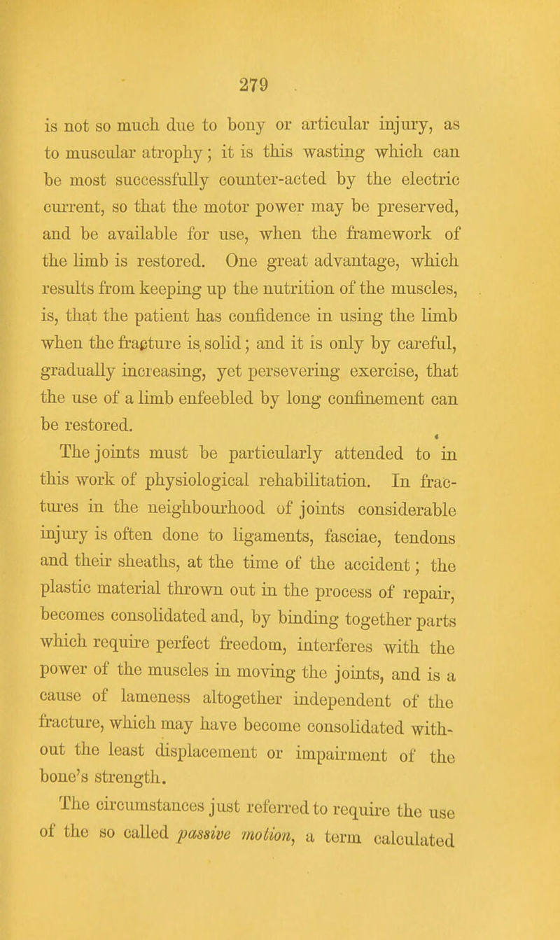 is not so much due to bony or articular injury, as to muscular atropKy; it is this wasting which can be most successfully counter-acted by the electric cm-rent, so that the motor power may be preserved, and be available for use, when the framework of the limb is restored. One great advantage, which results from keeping up the nutrition of the muscles, is, that the patient has confidence in using the limb when the frapture is solid; and it is only by careful, gradually increasing, yet persevering exercise, that the use of a limb enfeebled by long confinement can be restored. « The joints must be particularly attended to in this work of physiological rehabilitation. In frac- tui-es in the neighbourhood of joints considerable injury is often done to ligaments, fasciae, tendons and their sheaths, at the time of the accident; the plastic material thrown out in the process of repair, becomes consolidated and, by binding together parts which require perfect freedom, interferes with the power of the muscles in moving the joints, and is a cause of lameness altogether independent of the fracture, which may have become consolidated with- out the least displacement or impairment of the bone's strength. The circumstances just referred to require the use of the so called passive motion, a term calculated