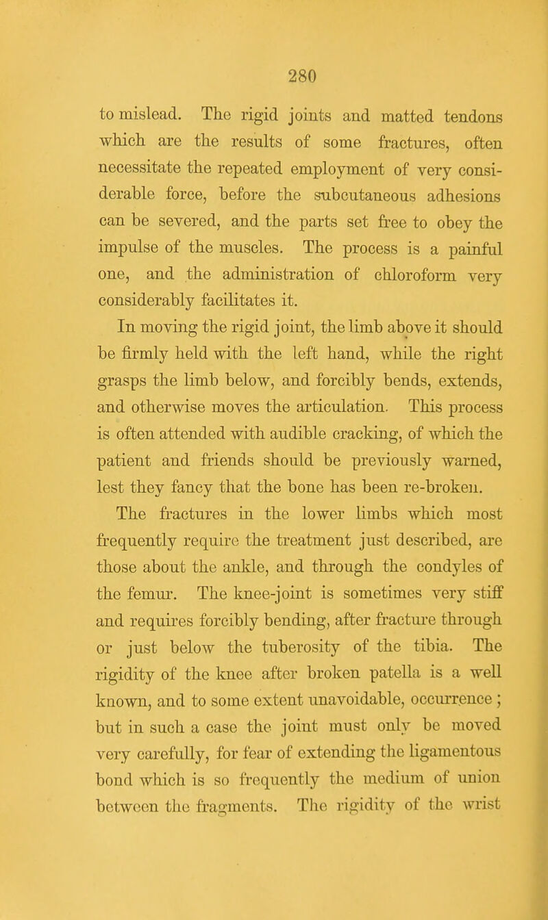 to mislead. The rigid joints and matted tendons which are the results of some fractures, often necessitate the repeated employment of very consi- derable force, before the subcutaneous adhesions can be severed, and the parts set free to obey the impulse of the muscles. The process is a painful one, and the administration of chloroform very considerably facilitates it. In moving the rigid joint, the limb above it should be firmly held with the left hand, while the right grasps the limb below, and forcibly bends, extends, and otherwise moves the articulation. This process is often attended with audible cracking, of which the patient and friends should be previously warned, lest they fancy that the bone has been re-broken. The fractures in the lower limbs which most frequently require the treatment just described, are those about the ankle, and through the condyles of the femur. The knee-joint is sometimes very stiff and requires forcibly bending, after fracture through or just below the tuberosity of the tibia. The rigidity of the knee after broken patella is a well known, and to some extent unavoidable, occurrence ; but in such a case the joint must only be moved very carefully, for fear of extending the ligamentous bond which is so frequently the medium of union between the fragments. The rigidity of the wrist