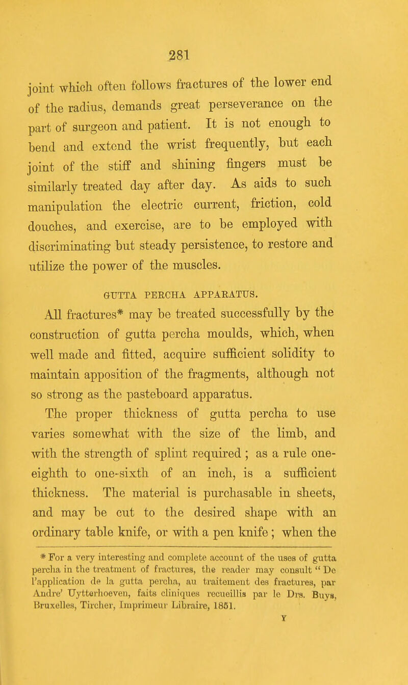 joint which often follows fractures of the lower end of the radius, demands great perseverance on the part of surgeon and patient. It is not enough to bend and extend the wrist frequently, but each joint of the stiff and shining fingers must be similarly treated day after day. As aids to such manipulation the electric current, friction, cold douches, and exercise, are to be employed with discriminating but steady persistence, to restore and utilize the power of the muscles. GTJTTA PERCHA APPARATUS. All fractures* may be treated successfully by the construction of gutta percha moulds, which, when well made and fitted, acquire sufiGlcient solidity to maintain apposition of the fragments, although not so strong as the pasteboard apparatus. The proper thickness of gutta percha to use varies somewhat with the size of the limb, and with the strength of splint required ; as a rule one- eighth to one-sixth of an inch, is a sufficient thickness. The material is purchasable in sheets, and may be cut to the desired shape with an ordinary table knife, or with a pen knife; when the * For a very interestiug and complete account of the uses of gutta perclia in the treatment of fractures, the reader may consult  Dc 1 application de la gutta percha, au traitement des fractures, par Andre' Uytterlioeven, faits cliniques recueillis par le Dre. Buys, Bruxelles, Tircher, Impriraeur Libraire, 1851. Y