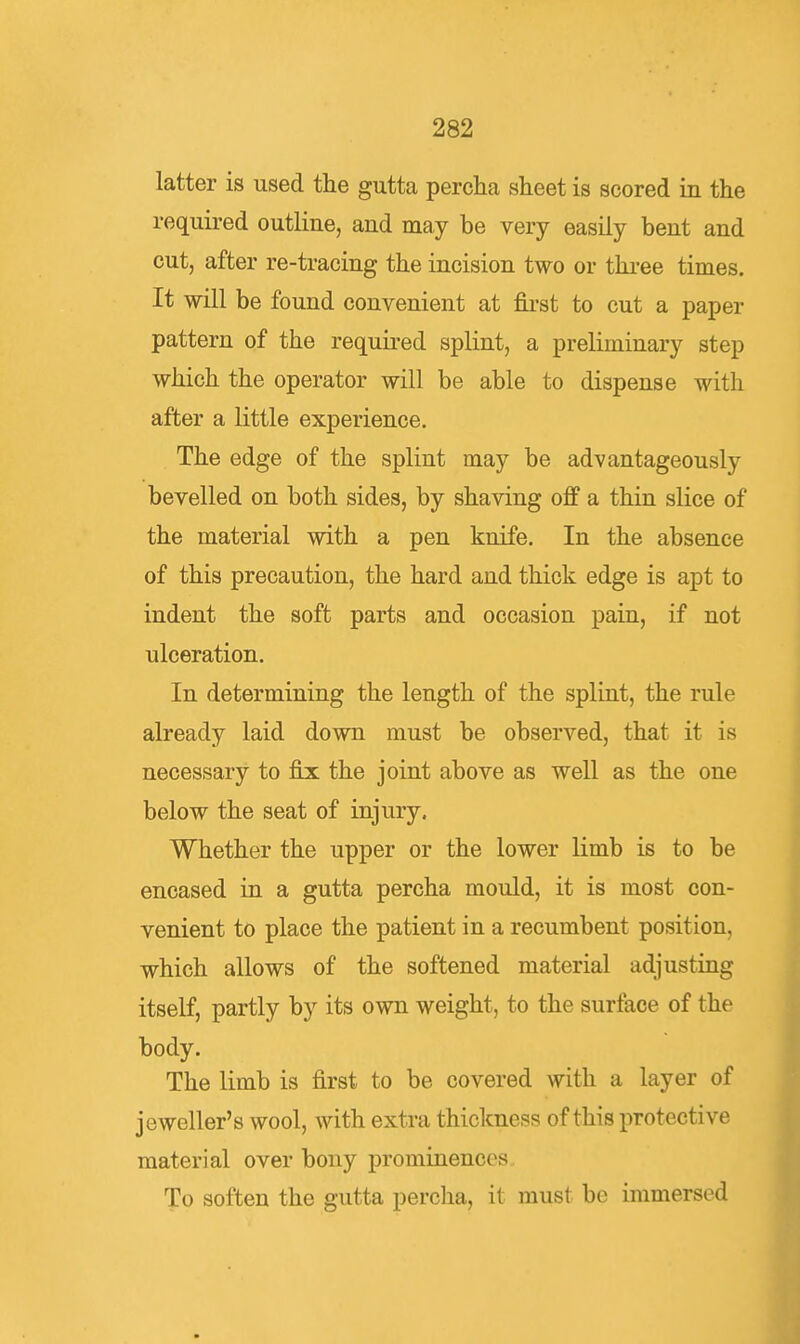 latter is used the gutta percha sheet is scored in the required outline, and may be very easily bent and cut, after re-tracing the incision two or thi-ee times. It will be found convenient at fii-st to cut a paper pattern of the requii-ed splint, a preliminary step which the operator will be able to dispense with after a little experience. The edge of the splint may be advantageously bevelled on both sides, by shaving off a thin slice of the material with a pen knife. In the absence of this precaution, the hard and thick edge is apt to indent the soft parts and occasion pain, if not ulceration. In determining the length of the splint, the rule already laid down must be observed, that it is necessary to fix the joint above as well as the one below the seat of injury. Whether the upper or the lower limb is to be encased in a gutta percha mould, it is most con- venient to place the patient in a recumbent position, which allows of the softened material adjusting itself, partly by its own weight, to the surface of the body. The limb is first to be covered with a layer of jeweller's wool, with extra thickness of this protective material over bony prominences. To soften the gutta percha, it must be immersed